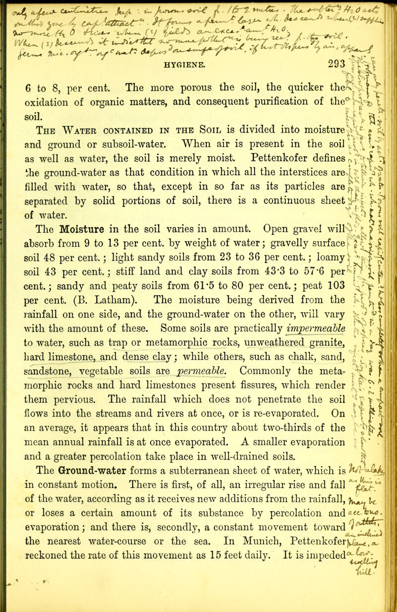 A»rvo*-o' ft ■ /() u.4^ 4 c^f. 'a:^U-^ k-'h^ A-“~^ ■>-'i~^o.i>~^ 9U3t-'>»wX<. /Vi O^'tc^Jt-^ Uj'Ui-*^ (^f (X^^klC.<LA.r L • ^ ^i^V’ ,f^ 'i ^»-' “/^w HYGIENE. 293 y rv 6 to 8, per cent. The more porous the soil, the quicker the\^'|-?^ oxidation of organic matters, and consequent purification of the^5r44> soil. y V i i 11 ^ The Water contained in the Soil is divided into moisture| and ground or subsoil-water. AA^hen air is present in the soil as well as water, the soil is merely moist. Pettenkofer defines the ground-water as that condition in which all the interstices arej^^P^; filled with water, so that, except in so far as its particles areK^'^^ separated by solid portions of soil, there is a continuous sheet t of water. ^ i The Moisture in the soil varies in amount. Open gravel will'^t ? 5 1;^ absorb from 9 to 13 per cent, by weight of water; gravelly surface j» J soil 48 per cent.; light sandy soils from 23 to 36 per cent.; soil 43 per cent.; stiff land and clay soils from 43*3 to 57*6 per cent.; sandy and peaty soils from 61*5 to 80 per cent.; peat 103 per cent. (B. Latham). The moisture being derived from the ^ rainfall on one side, and the ground-water on the other, will vary with the amount of these. Some soils are practically impermeable | to water, such as trap or metamorphic rocks, unweathered granite, ^ | J*' liard limestone, and dense clay; while others, such as chalk, sand, ^ ^ sandstone, vegetable soils are permeable. Commonly the meta- morphic rocks and hard limestones present fissures, which render { ^ them pervious. The rainfall which does not penetrate the soil flows into the streams and rivers at once, or is re-evaporated. On an average, it appears that in this country about two-thirds of the mean annual rainfall is at once evaporated. A smaller evaporation and a greater percolation take place in well-drained soils. The Ground-water forms a subterranean sheet of water, which is in constant motion. There is first, of all, an irregular rise and fall of the water, according as it receives new additions from the rainfall, or loses a certain amount of its substance by percolation and ^ ■ evaporation; and there is, secondly, a constant movement toward ^ the nearest water-course or the sea. In Munich, Pettenkofer|U£u.«,co reckoned the rate of this movement as 15 feet daily. It is impeded*^