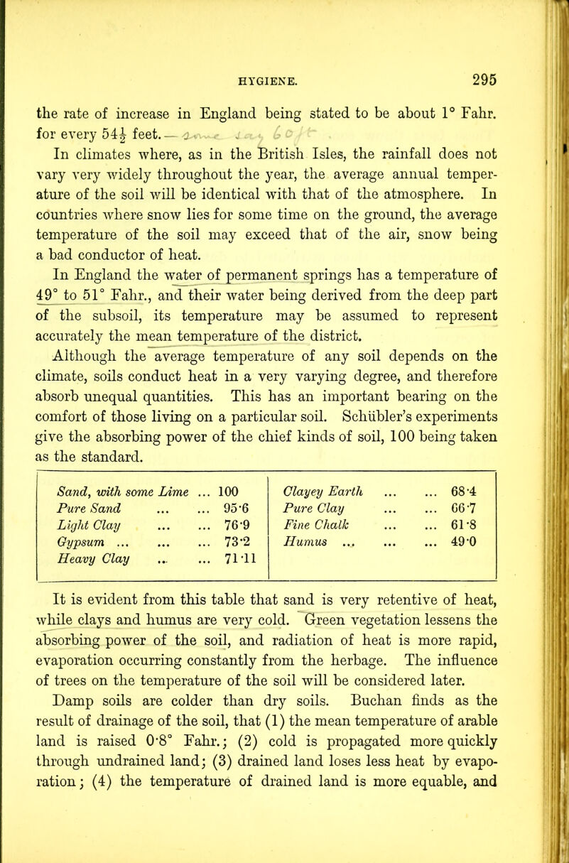 the rate of increase in England being stated to be about 1° Fahr. for every 54| feet. — <2.- In climates where, as in the British Isles, the rainfall does not vary very v/idely throughout the year, the average annual temper- ature of the soil will be identical with that of the atmosphere. In countries where snow lies for some time on the ground, the average temperature of the soil may exceed that of the air, snow being a bad conductor of heat. In England the water of permanent springs has a temperature of 49° to 51° Eahr., and their water being derived from the deep part of the subsoil, its temperature may be assumed to represent accurately the mean temperature of the district. Although the average temperature of any soil depends on the climate, soils conduct heat in a very varying degree, and therefore absorb unequal quantities. This has an important bearing on the comfort of those living on a particular soil. Schiibler’s experiments give the absorbing power of the chief kinds of soil, 100 being taken as the standard. Sand, with some Lime ... 100 Clayey Earth ... 68-4 Pure Sand 95-6 Pure Clay ... 06-7 Light Clay 76-9 Fine Chalk ... 61-8 Gypsum 73-2 Humus ... 49-0 Heavy Clay 71-11 It is evident from this table that sand is very retentive of heat, while clays and humus are very cold. Green vegetation lessens the absorbing power of the soil, and radiation of heat is more rapid, evaporation occurring constantly from the herbage. The influence of trees on the temperature of the soil will be considered later. Damp soils are colder than dry soils. Buchan finds as the result of drainage of the soil, that (1) the mean temperature of arable land is raised 0*8° Fahi*.; (2) cold is propagated more quickly through undrained land; (3) drained land loses less heat by evapo- ration ; (4) the temperature of drained land is more equable, and