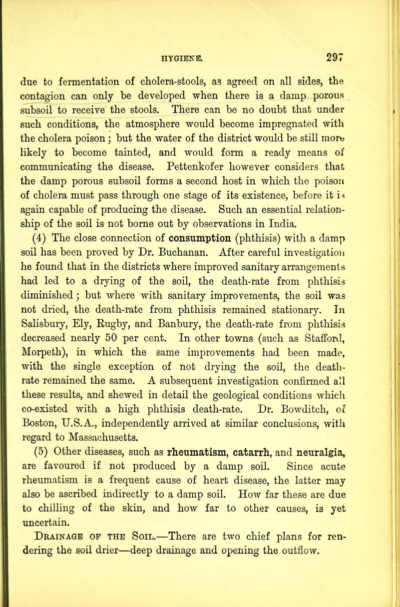 due to fermentation of cholera-stools, as agreed on all sides, the contagion can only be developed when there is a damp porous subsoil to receive the stools. There can be no doubt that under such conditions, the atmosphere would become impregnated with the cholera poison; but the water of the district would be still morw likely to become tainted, and would form a ready means of communicating the disease. Pettenkofer however considers that the damp porous subsoil forms a second host in which the poison of cholera must pass through one stage of its existence, before it is again capable of producing the disease. Such an essential relation- ship of the soil is not borne out by observations in India. (4) The close connection of consumption (phthisis) with a damp soil has been proved by Dr. Buchanan. After careful investigation he found that in the districts where improved sanitary arrangements had led to a drying of the soil, the death-rate from phthisis diminished; but where with sanitary improvements, the soil was not dried, the death-rate from phthisis remained stationary. In Salisbury, Ely, Rugby, and Banbury, the death-rate from phthisis decreased nearly 50 per cent. In other towns (such as Stafford, Morpeth), in which the same improvements had been made, with the single exception of not drying the soil, the death- rate remained the same. A subsequent investigation confirmed all these results, and shewed in detail the geological conditions whicli co-existed with a high phthisis death-rate. Dr. Bowditch, of Boston, U.S.A., independently arrived at similar conclusions, with regard to Massachusetts. (5) Other diseases, such as rheumatism, catarrh, and neuralgia, are favoured if not produced by a damp soil. Since acute rheumatism is a frequent cause of heart disease, the latter may also be ascribed indirectly to a damp soil. How far these are due to chilling of the skin, and how far to other causes, is yet uncertain. Drainage of the Soil.—There are two chief plans for ren- dering the soil drier—deep drainage and opening the outflow.