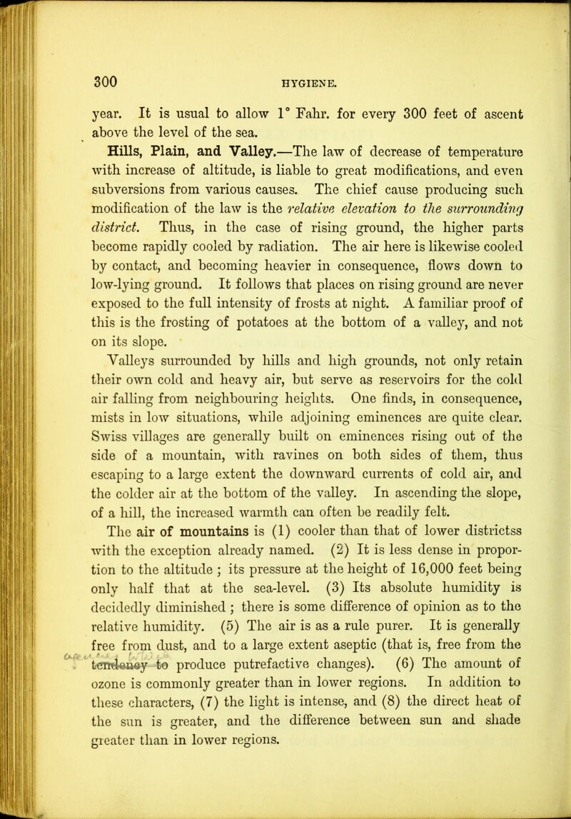 year. It is usual to allow 1° Fahr. for every 300 feet of ascent above the level of the sea. Hills, Plain, and Valley.—The law of decrease of temperature with increase of altitude, is liable to great modifications, and even subversions from various causes. The chief cause producing such modification of the law is the relative elevation to the surrounding district. Thus, in the case of rising ground, the higher parts become rapidly cooled by radiation. The air here is likewise cooled by contact, and becoming heavier in consequence, flows down to low-lying ground. It follows that places on rising ground are never exposed to the full intensity of frosts at night. A familiar proof of tliis is the frosting of potatoes at the bottom of a valley, and not on its slope. Valleys surrounded by hills and high grounds, not only retain their own cold and heavy air, but serve as reservoirs for the cold air falling from neighbouring heights. One finds, in consequence, mists in low situations, while adjoining eminences are quite clear. Swiss villages are generally built on eminences rising out of the side of a mountain, with ravines on both sides of them, thus escaping to a large extent the downward currents of cold air, and the colder air at the bottom of the valley. In ascending the slope, of a hill, the increased warmth can often be readily felt. The air of mountains is (1) cooler than that of lower districtss with the exception already named. (2) It is less dense in propor- tion to the altitude ; its pressure at the height of 16,000 feet being only half that at the sea-level. (3) Its absolute humidity is decidedly diminished ; there is some difference of opinion as to the relative humidity. (5) The air is as a rule purer. It is generally free from dust, and to a large extent aseptic (that is, free from the ^ terrdeue^y to produce putrefactive changes). (6) The amount of ozone is commonly greater than in lower regions. In addition to these characters, (7) the light is intense, and (8) the direct heat of the sun is greater, and the difference between sun and shade greater than in lower regions.