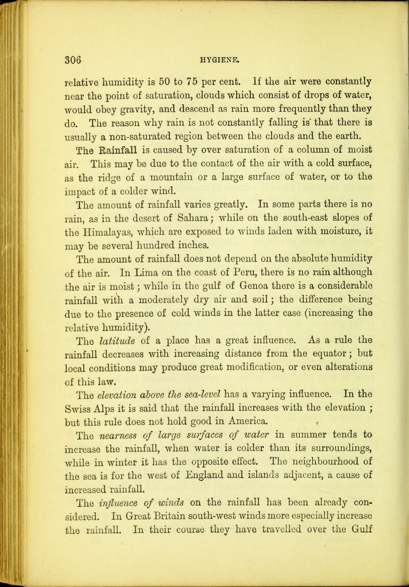 relative humidity is 50 to 75 per cent. If the air were constantly near the point of saturation, clouds which consist of drops of water, would obey gravity, and descend as rain more frequently than they do. The reason why rain is not constantly falling is* that there is usually a non-saturated region between the clouds and the earth. The Rainfall is caused by over saturation of a column of moist air. This may he due to the contact of the air with a cold surface, as the ridge of a mountain or a large surface of water, or to the impact of a colder wind. The amount of rainfall varies greatly. In some parts there is no rain, as in the desert of Sahara; while on the south-east slopes of the Himalayas, which are exposed to winds laden with moisture, it may be several hundred inches. The amount of rainfall does not depend on the absolute humidity of the air. In Lima on the coast of Peru, there is no rain although the air is moist; while in the gulf of Genoa there is a considerable rainfall with a moderately dry air and soil; the difference being due to the presence of cold winds in the latter case (increasing the relative humidity). The latitude of a place has a great influence. As a rule the rainfall decreases with increasing distance from the equator; but local conditions may produce great modification, or even alterations of this law. The elevation above the sea-level has a varying influence. In the Swiss Alps it is said that the ramfall increases with the elevation ; but this rule does not hold good in America. , The nearness of large surfaces of water in summer tends to increase the rainfall, when water is colder than its surroundings, while in winter it has the opposite effect. The neighbourhood of the sea is for the west of England and islands adjacent, a cause of increased rainfall. The influence of winds on the rainfall has been already con- sidered. In Great Britain south-west winds more especially increase the rainfall. In their course they have travelled over the Gulf