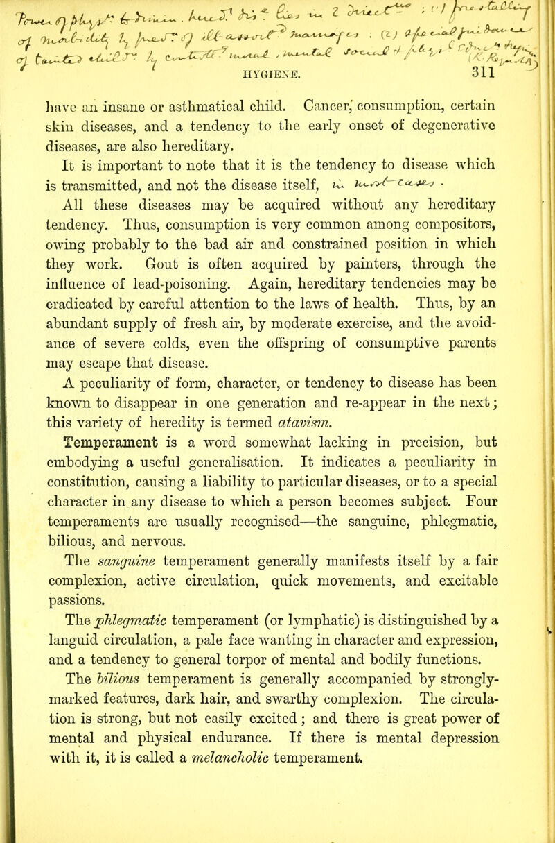 tTi ^ f V / r 2 • vv - - .0 ,w Ti.Le^d.^ K . it) ' fXi tu^UL^ u.-i^.j'^ L (l^^€..a€[i,/ r I qii ->* HYGIENE. liave an insane or astlimatical child. Cancer,' consumption, certain skin diseases, and a tendency to the early onset of degenerative diseases, are also hereditary. It is important to note that it is the tendency to disease which is transmitted, and not the disease itself, ^ u<-v>^au.^ j . All these diseases may be acquired without any hereditary tendency. Thus, consumption is very common among compositors, owing probably to the bad air and constrained position in which they work. Gout is often acquired by painters, through the influence of lead-poisoning. Again, hereditary tendencies may be eradicated by careful attention to the laws of health. Thus, by an abundant supply of fresh air, by moderate exercise, and the avoid- ance of severe colds, even the offspring of consumptive parents may escape that disease. A peculiarity of form, character, or tendency to disease has been known to disappear in one generation and re-appear in the next; this variety of heredity is termed atavism. Temperament is a w”ord somewhat lacking in precision, but embodying a useful generalisation. It indicates a peculiarity in constitution, causing a liability to particular diseases, or to a special character in any disease to which a person becomes subject. Tour temperaments are usually recognised—the sanguine, phlegmatic, bilious, and nervous. The sanguine temperament generally manifests itself by a fair complexion, active circulation, quick movements, and excitable passions. The ;phlegmatic temperament (or lymphatic) is distinguished by a languid circulation, a pale face wanting in character and expression, and a tendency to general torpor of mental and bodily functions. The Mlious temperament is generally accompanied by strongly- marked features, dark hair, and swarthy complexion. The circula- tion is strong, but not easily excited; and there is great power of men^l and physical endurance. If there is mental depression with it, it is called a melancholic temperament.