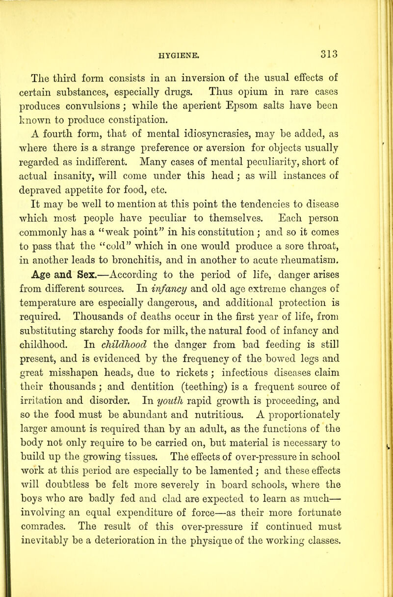 The third form consists in an inversion of the usual effects of certain substances, especially drugs. Thus opium in rare cases produces convulsions; while the aperient Epsom salts have been known to produce constipation. A fourth form, that of mental idiosyncrasies, may be added, as where there is a strange preference or aversion for objects usually regarded as indifferent. Many cases of mental peculiarity, short of actual insanity, will come under this head; as will instances of depraved appetite for food, etc. It may be well to mention at this point the tendencies to disease which most people have peculiar to themselves. Each person commonly has a “weak point” in his constitution ; and so it comes to pass that the “cold” which in one would produce a sore throat, in another leads to bronchitis, and in another to acute rheumatism. Age and Sex.—According to the period of life, danger arises from different sources. In infancy and old age extreme changes of temperature are especiall}’' dangerous, and additional protection is required. Thousands of deaths occur in the first year of life, from substituting starchy foods for milk, the natural food of infancy and childhood. In childhood the danger from bad feeding is still present, and is evidenced by the frequency of the bowed legs and great misshapen heads, due to rickets; infectious diseases claim their thousands; and dentition (teething) is a frequent source of irritation and disorder. In youth rapid growth is proceeding, and so the food must be abundant and nutritious. A proportionately larger amount is required than by an adult, as the functions of the body not only require to be carried on, but material is necessary to build up the growing tissues. The effects of over-pressure in school work at this period are especially to be lamented; and these effects will doubtless be felt more severely in board schools, where the boys who are badly fed and clad are expected to learn as much— involving an equal expenditure of force—as their more fortunate comrades. The result of this over-pressure if continued must inevitably be a deterioration in the physique of the working classes.