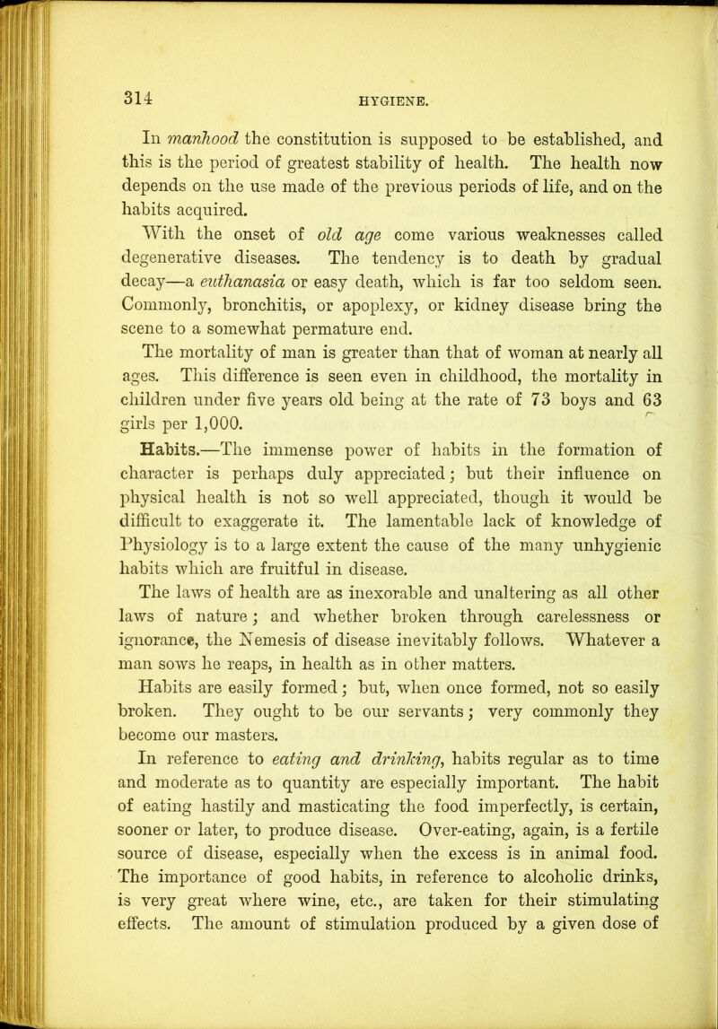 In manhood the constitution is supposed to be established, and this is the period of greatest stability of health. The health now depends on the use made of the previous periods of life, and on the habits acquired. With the onset of old age come various weaknesses called degenerative diseases. The tendency is to death by gradual decay—a euthanasia or easy death, which is far too seldom seen. Commonly, bronchitis, or apoplexy, or kidney disease bring the scene to a somewhat permature end. The mortality of man is greater than that of woman at nearly all ages. This difference is seen even in childhood, the mortality in children under five years old being at the rate of 73 boys and 63 girls per 1,000. Habits.—The immense power of habits in the formation of character is perhaps duly appreciated; but their influence on j^hysical health is not so well appreciated, though it would be difficult to exaggerate it. The lamentable lack of knowledge of Physiology is to a large extent the cause of the many unhygienic habits which are fruitful in disease. The laws of health are as inexorable and unaltering as all other laws of nature; and whether broken through carelessness or ignorance, the hiemesis of disease inevitably follows. Whatever a man sows he reaps, in health as in other matters. Habits are easily formed; but, when once formed, not so easily broken. They ought to be our servants; very commonly they become our masters. In reference to eating and drinldng, habits regular as to time and moderate as to quantity are especially important. The habit of eating hastily and masticating the food imperfectly, is certain, sooner or later, to produce disease. Over-eating, again, is a fertile source of disease, especially when the excess is in animal food. The importance of good habits, in reference to alcoholic drinks, is very great where wine, etc., are taken for their stimulating effects. The amount of stimulation produced by a given dose of