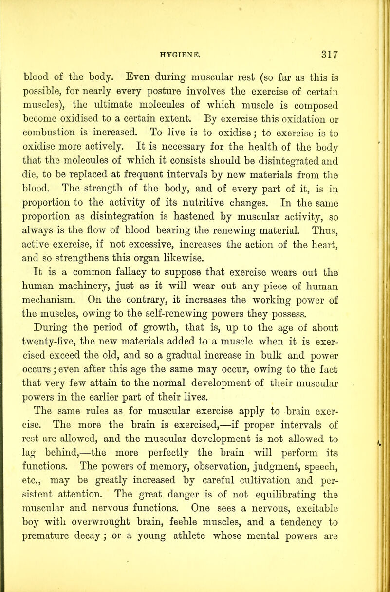 blood of tlie body. Even during muscular rest (so far as this is possible, for nearly every posture involves the exercise of certain muscles), the ultimate molecules of which muscle is composed become oxidised to a certain extent. By exercise this oxidation or combustion is increased. To live is to oxidise; to exercise is to oxidise more actively. It is necessary for the health of the body that the molecules of which it consists should be disintegrated and die, to be replaced at frequent intervals by new materials from the blood. The strength of the body, and of every part of it, is in proportion to the activity of its nutritive changes. In the same proportion as disintegration is hastened by muscular activity, so always is the flow of blood bearing the renewing material. Thus, active exercise, if not excessive, increases the action of the heart, and so strengthens this organ likewise. It is a common fallacy to suppose that exercise wears out the human machinery, just as it will wear out any piece of human mechanism. On the contrary, it increases the working power of the muscles, owing to the self-renewing powers they possess. During the period of growth, that is, up to the age of about twenty-five, the new materials added to a muscle when it is exer- cised exceed the old, and so a gradual increase in bulk and power occurs; even after this age the same may occur, owing to the fact that very few attain to the normal development of their muscular powers in the earlier part of their lives. The same rules as for muscular exercise apply to brain exer- cise. The more the brain is exercised,—if proper intervals of rest are allowed, and the muscular development is not allowed to lag behind,—the more perfectly the brain will perform its functions. The powers of memory, observation, judgment, speech, etc., may be greatly increased by careful cultivation and per- sistent attention. The great danger is of not equilibrating the muscular and nervous functions. One sees a nervous, excitable boy with overwrought brain, feeble muscles, and a tendency to premature decay; or a young athlete whose mental powers are