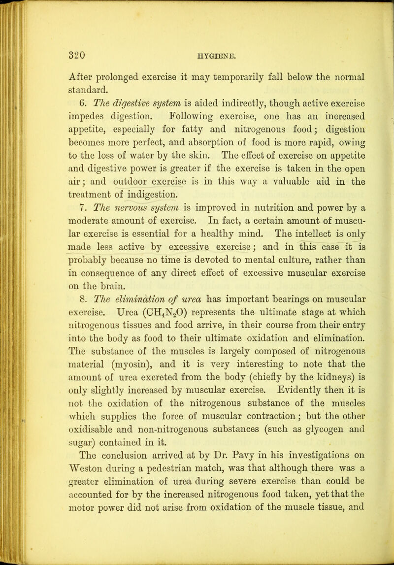 After prolonged exercise it may temporarily fall below the normal standard. 6. The digestive system is aided indirectly, though active exercise impedes digestion. TollowiDg exercise, one has an increased appetite, especially for fatty and nitrogenous food; digestion becomes more perfect, and absorption of food is more rapid, owing to the loss of water by the skin. The effect of exercise on appetite and digestive power is greater if the exercise is taken in the open air; and outdoor exercise is in this way a valuable aid in the treatment of indigestion. 7. The nervous system is improved in nutrition and power by a moderate amount of exercise. In fact, a certain amount of muscu- lar exercise is essential for a healthy mind. The intellect is only made less active by excessive exercise; and in this case it is probably because no time is devoted to mental culture, rather than in consequence of any direct effect of excessive muscular exercise on the brain. 8. The elimination of urea has important bearings on muscular exercise. Urea (CH4U2O) represents the ultimate stage at which nitrogenous tissues and food arrive, in their course from their entry into the body as food to their ultimate oxidation and elimination. The substance of the muscles is largely composed of nitrogenous material (myosin), and it is very interesting to note that the amount of urea excreted from the body (chiefly by the kidneys) is only slightly increased by muscular exercise. Evidently then it is not the oxidation of the nitrogenous substance of the muscles which supplies the force of muscular contraction; but the other oxidisable and non-nitrogenous substances (such as glycogen and sugar) contained in it. The conclusion arrived at by Dr. Pavy in his investigations on Weston during a pedestrian match, was that although there was a greater elimination of urea during severe exercise than could be accounted for by the increased nitrogenous food taken, yet that the motor power did not arise from oxidation of the muscle tissue, and