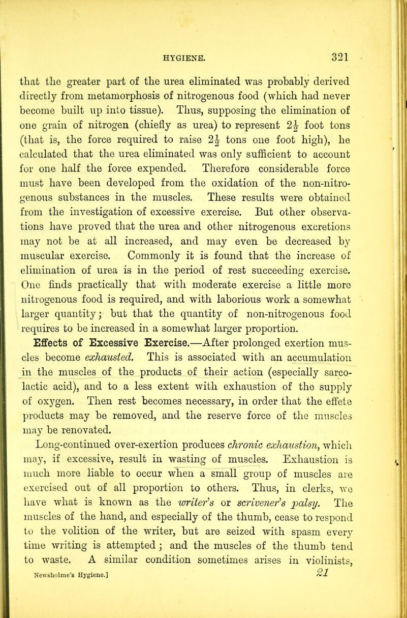 that the greater part of the urea eliminated was probably derived directly from metamorphosis of nitrogenous food (which had never become built up into tissue). Thus, supposing the elimination of one grain of nitrogen (chiefly as urea) to represent foot tons (that is, the force required to raise 2|- tons one foot high), he calculated that the urea eliminated was only sufficient to account for one half the force expended. Therefore considerable force must have been developed from the oxidation of the non-nitro- genous substances in the muscles. These results were obtained from the investigation of excessive exercise. But other observa- tions have proved that the urea and other nitrogenous excretions may not be at all increased, and may even be decreased by muscular exercise. Commonly it is found that the increase of elimination of urea is in the period of rest succeeding exercise. One finds practically that with moderate exercise a little more nitrogenous food is required, and with laborious work a somewhat larger quantity; but that the quantity of non-nitrogenous food requires to be increased in a somewhat larger proportion. Effects of Excessive Exercise.—After prolonged exertion mus- cles become exhausted. This is associated with an accumulation in the muscles of the products of their action (especially sarco- lactic acid), and to a less extent with exhaustion of the supply of oxygen. Then rest becomes necessary, in order that the effete products may be removed, and the reserve force of the muscles may be renovated. Long-continued over-exertion produces chronic exhaustion, which may, if excessive, result in wasting of muscles. Exhaustion is much more liable to occur when a small group of muscles are exercised out of all proportion to others. Thus, in clerks, rve have what is known as the writer's or scrivener’s palsy. The muscles of the hand, and especially of the thumb, cease to respond to the volition of the writer, but are seized with spasm every time writing is attempted; and the muscles of the thumb tend to waste. A similar condition sometimes arises in violinists, Newsholme’s Hygiene.] 21