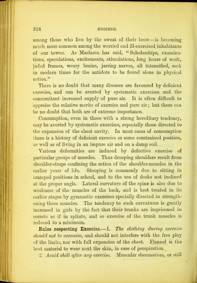 among those who live by the sweat of their brow—is becoming much more common among the worried and ill-exercised inhabitants of our towns. As Maclaren has said, “ Scholarships, examina- tions, speculations, excitements, stimulations, long hours of worlc, jaded frames, weary brains, jarring nerves, all intensified, seek in modern times for the antidote to be found alone in physical action.” There is no doubt that many diseases are favoured by deficient exercise, and can he averted by systematic exercises and the concomitant increased supply of pure air. It is often difficult to appraise the relative merits of exercise and pure air; hut there can be no doubt that both are of extreme importance. Consumption, even in those with a strong hereditary tendency, may be averted by systematic exercises, especially those directed to tlie expansion of the chest cavity. In most cases of consumption there is a history of deficient exercise or some constrained position, as well as of living in an impure air and on a damp soil. Various deformities are induced by defective exercise of particular groups of muscles. Thus drooping shoulders result from shoulder-straps confining the action of the shoulder-muscles in the earlier years of life. Stooping is commonly due to sitting in cramped positions in school, and to the use of desks not inclined at the proper angle. Lateral curvature of the spine is also due to weakness of the muscles of the back, and is best treated in its earlier stages by gymnastic exercises specially directed to strength- ening these muscles. The tendency to such curvatures is greatly increased in girls by the fact that their trunks are imprisoned in corsets as if in splints, and so exercise of the trunk muscles is reduced to a minimum. Rules respecting Exercise.—1. The clothing during exercise should not he excessive^ and should not interfere with the free play of the limbs, nor with full expansion of the chest. Llannel is the best material to wear next the skin, in case of perspiration. ^ 2. Avoid chill after any exercise. Muscular rheumatism, or still