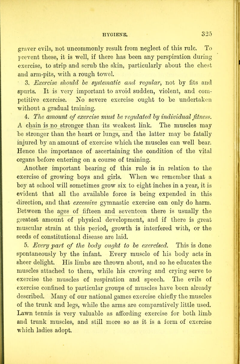 graver evils, not uncommonly result from neglect of this rule. To ])revent these, it is well, if there has been any perspiration during exercise, to strip and scrub the skin, particularly about the chest ^nd arm-pits, with a rough towel. 3. Exercise should he systematic and regular, not by fits and spurts. It is very important to avoid sudden, violent, and com- petitive exercise. ISTo severe exercise ought to he undertaken without a gradual training. 4. The amount of exercise must he regidated hy individual fitness. A chain is no stronger than its weakest link. The muscles may he stronger than the heart or lungs, and the latter may be fatally injured by an amount of exercise which the muscles can well bear. Hence the importance of ascertaining the condition of the vital organs before entering on a course of training. Another important bearing of this rule is in relation to the exercise of growing boys and girls. When we remember that a boy at school will sometimes grow six to eight inches in a year, it is evident that all the available force is being expended in this direction, and that excessive gymnastic exercise can only do harm. Eetween the ages of fifteen and seventeen there is usually the greatest amount of physical development, and if there is great muscular strain at this period, growth is interfered with, or the seeds of constitutional disease are laid. 5. Every 'part of the body ought to he exercised. This is done spontaneously by the infant. Every muscle of his body acts in sheer delight. His limbs are thrown about, and so he educates the muscles attached to them, while his crowing and crying serve to exercise the muscles of respiration and speech. The evils of exercise confined to particular groups of muscles have been already described. Many of our national games exercise chiefly the muscles of the trunk and legs, while the arms are comparatively little used. Lawn tennis is very valuable as affording exercise for both limb and trunk muscles, and still more so as it is a form of exercise which ladies adopt.