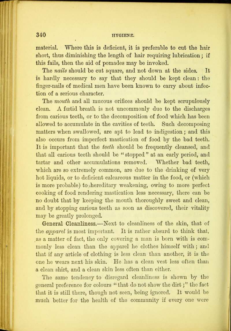 material. Where tliis is deficient, it is preferable to cut the hair short, thus diminishing the length of hair requiring lubrication; if this fails, then the aid of pomades may be invoked. The nails should be cut square, and not down at the sides. It is hardly necessary to say that they should be kept clean: the finger-nails of medical men have been known to carry about infec- tion of a serious character. The mouth and all mucous orifices should be kept scrupulously clean. A foetid breath is not uncommonly due to the discharges from carious teeth, or to the decomposition of food which has been allowed to accumulate in the cavities of teeth. Such decomposing matters when swallowed, are apt to lead to indigestion; and this also occurs from imperfect mastication of food by the bad teeth. It is important that the teeth should be frequently cleansed, and that all carious teeth should be “ stopped ” at an early period, and tartar and other accumulations removed. Whether bad teeth, which are so extremely common, are due to the drinking of very hot liquids, or to deficient calcareous matter in the food, or (which is more probable) to i^hereditary weakening, owing to more perfect cooking of food rendering mastication less necessary, there can be no doubt that by keeping the mouth thoroughly sweet and clean, and by stopping carious teeth as soon as discovered, their vitality may be greatly prolonged. General Cleanliness.—l!lext to cleanliness of the skin, that of the apparel is most important. It is rather absurd to think that, ,as a matter of fact, the only covering a man is born with is com- monly less clean than the apparel he clothes himself with; and that if any article of clothing is less clean than another, it is the one he wears next his skin. He has a clean vest less often than a clean shirt, and a clean skin less often than either. The same tendency to disregard cleanliness is shown by the general preference for colours “ that do not show the dirtthe fact that it is still there, though not seen, being ignored. It would be much better for the health of the community if every one were