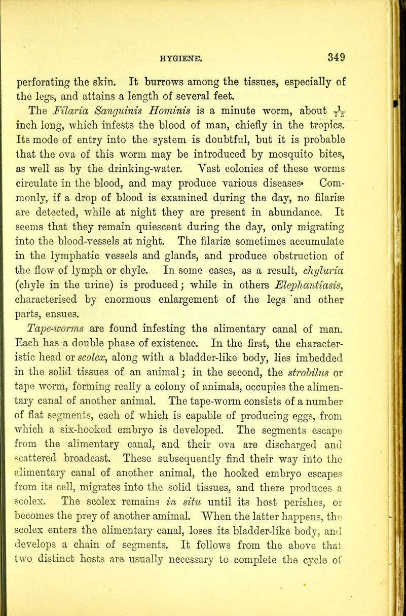 perforating the skin. It burrows among the tissues, especially of the legs, and attains a length of several feet. The Filaria Sanguinis Hominis is a minute worm, about yV inch long, which infests the blood of man, chiefly in the tropics. Its mode of entry into the system is doubtful, hut it is probable that the ova of this worm may be introduced by mosquito bites, as well as by the drinking-water. Vast colonies of these worms circulate in the blood, and may produce various diseases* Com- monly, if a drop of blood is examined during the day, no filarise are detected, while at night they are present in abundance. It seems that they remain quiescent during the day, only migrating into the blood-vessels at night. The filarise sometimes accumulate in the lymphatic vessels and glands, and produce obstruction of the flow of lymph or chyle. In some cases, as a result, cliyluria (chyle in the urine) is produced; while in others Elejghantiasis^ characterised by enormous enlargement of the legs ‘and other parts, ensues. Tape-ioorms are found infesting the alimentary canal of man. Each has a double phase of existence. In the first, the character- istic head or scolex, along with a bladder-like body, lies imbedded in the solid tissues of an animal; in the second, the strohilus or tape worm, forming really a colony of animals, occupies the alimen- tary canal of another animal. The tape-worm consists of a number of flat segments, each of which is capable of producing eggs, from which a six-hooked embryo is developed. The segments escape from the alimentary canal, and their ova are discharged and scattered broadcast. These subsequently find their way into the alimentary canal of another animal, the hooked embryo escapes from its cell, migrates into the solid tissues, and there produces a scolex. The scolex remains in situ until its host perishes, or becomes the prey of another amimal. When the latter happens, the scolex enters the alimentary canal, loses its bladder-like body, and develops a chain of segments. It follows from the above that two, distinct hosts are usually necessary to complete the cycle of