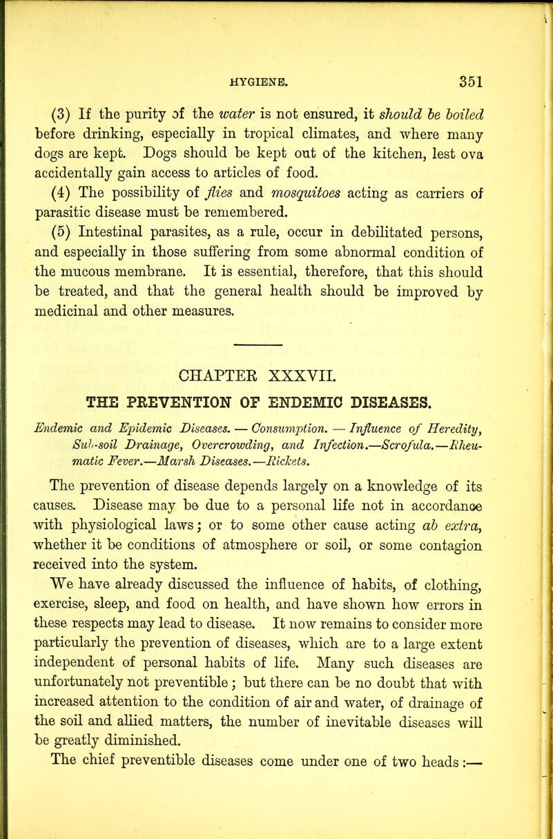 (3) If the purity of the water is not ensured, it should le boiled before drinking, especially in tropical climates, and where many dogs are kept. Dogs should he kept out of the kitchen, lest ova accidentally gain access to articles of food. (4) The possibility of Jiies and mosquitoes acting as carriers of parasitic disease must be remembered. (5) Intestinal parasites, as a rule, occur in debilitated persons, and especially in those suffering from some abnormal condition of the mucous membrane. It is essential, therefore, that this should be treated, and that the general health should be improved by medicinal and other measures. CHAPTEE XXXYII. THE PREVENTION OF ENDEMIC DISEASES. Endemic and Epidemic Diseases. — Consumption. — Influence of Heredity, Suh-soil Drainage, Overcrowding, and Infection.—Scrofula.—Rheu- matic Fever.—Marsh Diseases. —Richets. The prevention of disease depends largely on a knowledge of its causes. Disease may bo due to a personal life not in accordance with physiological laws; or to some other cause acting ab extra, whether it be conditions of atmosphere or soil, or some contagion received into the system. We have already discussed the influence of habits, of clothing, exercise, sleep, and food on health, and have shown how errors in these respects may lead to disease. It now remains to consider more particularly the prevention of diseases, which are to a large extent independent of personal habits of life. Many such diseases are unfortunately not preventible; but there can be no doubt that with increased attention to the condition of air and water, of drainage of the soil and allied matters, the number of inevitable diseases wiU be greatly diminished. The chief preventible diseases come under one of two heads:—