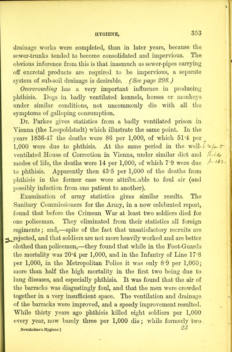 drainage works were completed, than in later years, because the sewer-trunks tended to become consolidated and impervious. The obvious inference from this is that inasmuch as sewer-pipes carrying off excretal products are required to be impervious, a separate system of sub-soil drainage is desirable. (See page 298.) Overcrowding has a very important influence in producing phthisis. Dogs in badly ventilated kennels, horses or monkeys under similar conditions, not uncommonly die with all the symptoms of galloping consumption. Dr. Parkes gives statistics from a badly ventilated prison in Vienna (the Leopoldstadt) which illustrate the same point. In the years 1836-47 the deaths were 86 per 1,000, of which 51‘4 per 1,000 were due to phthisis. At the same period in the well-?Z«^^ ventilated House of Correction in Vienna, under similar diet and AAc/ modes of life, the deaths were 14 per 1,000, of which 7*9 were due /'• to phthisis. Apparently then 43*5 per 1,000 of the deaths from phthisis in the former case were attributable to foul air (and possibly infection from one patient to another). Examination of army statistics gives similar results. The Sanitary Commissioners for the Army, in a now celebrated report, found that before the Crimean War at least two soldiers died for one policeman. They eliminated from their statistics all foreign regiments; and,—spite of the fact that unsatisfactory recruits are -^ejected, and that soldiers are not more heavily worked and are better clothed than policemen,—they found that while in the Foot-Guards the mortality was 20*4 per 1,000, and in the Infantry of Line 17'8 per 1,000, in the Metropolitan Police it was only 8‘9 per 1,000; more than half the high mortality in the first two being due to lung diseases, and especially phthisis. It was found that the air of the barracks was disgustingly foul, and that the men were crowded together in a very insufficient space. The ventilation and drainage of the barracks were improved, and a speedy improvement resulted. While thirty years ago phthisis killed eight soldiers per 1,000 every year, now barely three per 1,000 die; while formerly two Newsholme’s Hygiene.]