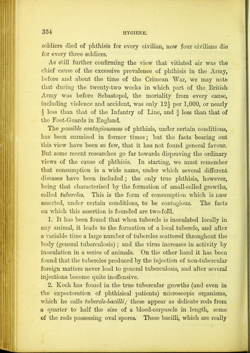 soldiers died of plithisis for every civilian, now four civilians die for every three soldiers. As still further confirming the view that vitiated air was the chief cause of the excessive prevalence of phthisis in the Army, before and about the time of the Crimean War, we may note that during the twenty-two weeks in which part of the British Army was before Sebastopol, the mortality from every cause, including violence and accident, was only 12 J per 1,000, or nearly J less than that of the Infantry of Line, and less than that of the Foot-Guards in England. The possible contagiousness of phthisis, under certain conditions, has been surmised in former times; but the facts bearing out this view have been so few, that it has not found general favour. But some recent researches go far towards disproving the ordinary views of the cause of phthisis. In starting, we must remember that consumption is a wide name, under which several difTerent diseases have been included; the only true phthisis, however, being that characterised by the formation of small-celled growths, called tubercles. This is the form of consumption which is now asserted, under certain conditions, to be contagious. The facts on which this assertion is founded are two-fold. 1. It has been found that when tubercle is inoculated locally in any animal, it leads to the formation of a local tubercle, and after a variable time a large number of tubercles scattered throughout the body (general tuberculosis); and the virus increases in activity by inoculation in a series of animals. On the other hand it has been found that the tubercles produced by the injection of non-tubercular foreign matters never lead to general tuberculosis, and after several injections become quite inofi’ensive. 2. Koch has fomid in the true tubercular growths (and even in the expectoration of phthisical patients) microscopic organisms, which he calls tubercle-bacilli; these appear as delicate rods from a quarter to half the size of a blood-corpuscle in length, some of the rods possessing oval spores. These bacilli, which are really