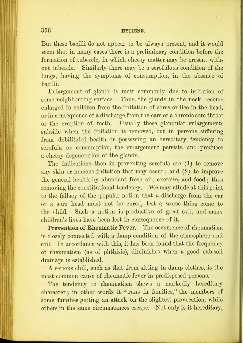 But these bacilli do not appear to be always present, and it would seem that in many cases there is a preliminary condition before the formation of tubercle, in which cheesy matter may he present with- out tubercle. Similarly there may he a scrofulous condition of the lungs, having the symptoms of consumption, in the absence of bacilli. Enlargement of glands is most commonly due to irritation of some neighbouring surface. Thus, the glands in the neck become enlarged in children from the irritation of sores or lice in the head, or in consequence of a discharge from the ears or a chronic sore-throat or the eruption of teeth. Usually these glandular enlargements subside when the irritation is removed, hut in persons suffering from debilitated health or possessing an hereditary tendency to scrofula or consumption, the enlargement persists, and produces a cheesy degeneration of the glands. The indications then in preventing scrofula are (1) to remove any skin or mucous irritation that may occur; and (2) to improve the general health by abundant fresh air, exercise, and food; thus removing the constitutional tendency. We may allude at this point to the fallacy of the popular notion that a discharge from the ear or a sore head must not he cured, lest a worse thing come to the child. Such a notion is productive of great evil, and many children’s lives have been lost in consequence of it. Prevention of Rheumatic Fever.—The occurrence of rheumatism is closely connected with a damp condition of the atmosphere and soil. In accordance with this, it has been found that the frequency of rheumatism (as of phthisis), diminishes when a good suh-soil drainage is established. A serious chill, such as that from sitting in damp clothes, is the most common cause of rheumatic fever in predisposed persons. The tendency to rheumatism shews a markedly hereditary character; in other words it “ runs in families,” the members of some families getting an attack on the slightest provocation, while others in the same circumstances escape. Uot only is it hereditary,