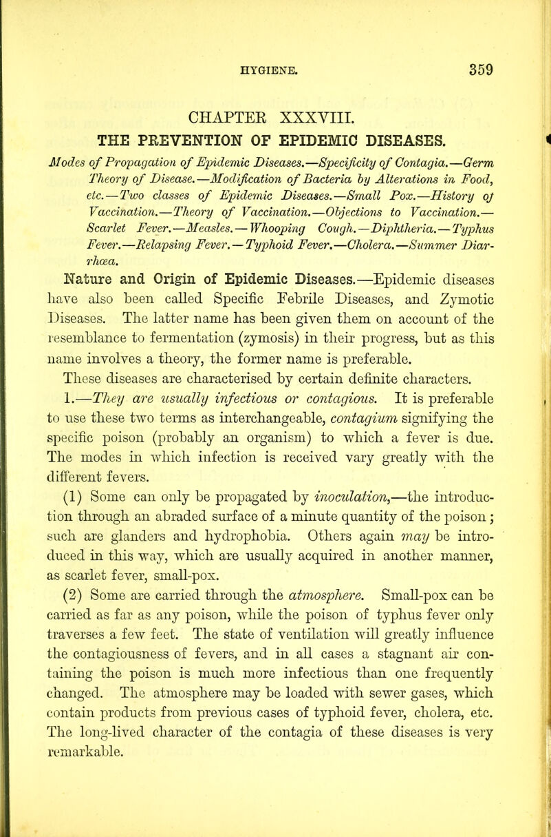 CHAPTER XXXYIII. THE PREVENTION OF EPIDEMIC DISEASES. Modes of Propagation of Epidemic Diseases.—Specificity of Contagia.—Germ Theory of Disease.—Modification of Bacteria by Alterations in Food, etc.—Two classes of Epidemic Diseases.—Small Pox.—History oj Vaccination.—Theory of Vaccination.—Objections to Vaccination.— Scarlet Fever. —Measles. — Whooping Cough. —Diphtheria. — Typhus Fever.—Relapsing Fever. —Typhoid Fever.—Cholera.—Summer Diar- rhoea. Nature and Origin of Epidemic Diseases.—Epidemic diseases have also been called Specific Eebrile Diseases, and Zymotic Diseases. The latter name has been given them on account of the resemblance to fermentation (zymosis) in their progress, but as this name involves a theory, the former name is preferable. These diseases are characterised by certain definite characters. 1.—They are usually infectious or contagious. It is preferable to use these two terms as interchangeable, contagium signifying the specific poison (probably an organism) to which a fever is due. The modes in which infection is received vary greatly with the different fevers. (1) Some can only be propagated by inoculation,—the introduc- tion through an abraded surface of a minute quantity of the poison; such are glanders and hydrophobia. Others again may be intro- duced in this way, which are usually acquired in another manner, as scarlet fever, small-pox. (2) Some are carried through the atmosphere. Small-pox can be carried as far as any poison, while the poison of typhus fever only traverses a few feet. The state of ventilation will greatly influence the contagiousness of fevers, and in all cases a stagnant air con- taining the poison is much more infectious than one frequently changed. The atmosphere may be loaded with sewer gases, which contain products from previous cases of typhoid fever, cholera, etc. The long-lived character of the contagia of these diseases is very remarkable.