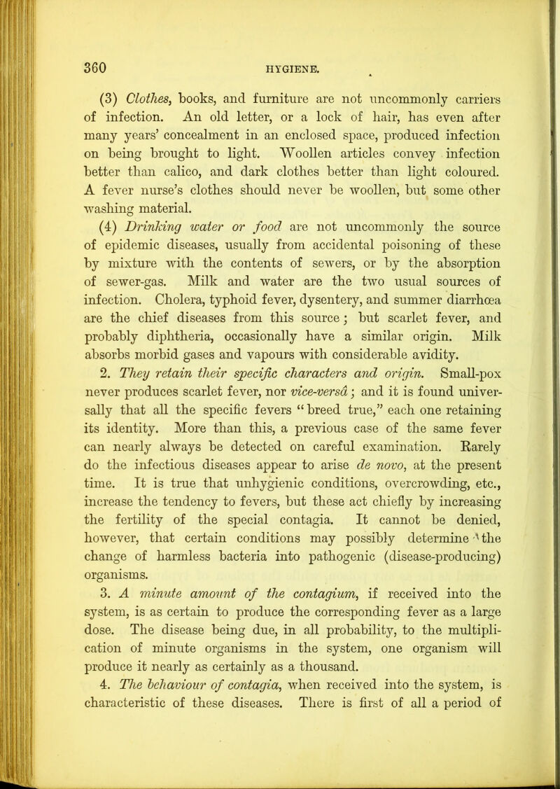 (3) Clothes, books, and furniture are not uncommonly carriers of infection. An old letter, or a lock of hair, has even after many years’ concealment in an enclosed space, produced infection on being brought to light. Woollen articles convey infection better than calico, and dark clothes better than light coloured. A fever nurse’s clothes should never be woollen, but some other washing material. (4) Drinking water or food are not uncommonly the source of epidemic diseases, usually from accidental poisoning of these by mixture with the contents of sewers, or by the absorption of sewer-gas. Milk and water are the two usual sources of infection. Cholera, typhoid fever, dysentery, and summer diarrhoea are the chief diseases from this source; but scarlet fever, and probably diphtheria, occasionally have a similar origin. Milk absorbs morbid gases and vapours with considerable avidity. 2. They retain their sjpecijic characters and origin. Small-pox never produces scarlet fever, nor vice-versa; and it is found univer- sally that all the specific fevers “ breed true,” each one retaining its identity. More than this, a previous case of the same fever can nearly always be detected on careful examination. Earely do the infectious diseases appear to arise de novo, at the present time. It is true that unhygienic conditions, overcrowding, etc., increase the tendency to fevers, but these act chiefly by increasing the fertility of the special contagia. It cannot be denied, however, that certain conditions may possibly determine'' the change of harmless bacteria into pathogenic (disease-producing) organisms. 3. A minute amount of the contagium, if received into the system, is as certain to produce the corresponding fever as a large dose. The disease being due, in all probability, to the multipli- cation of minute organisms in the system, one organism will produce it nearly as certainly as a thousand. 4. The hchaviour of contagia, when received into the system, is characteristic of these diseases. There is first of all a period of