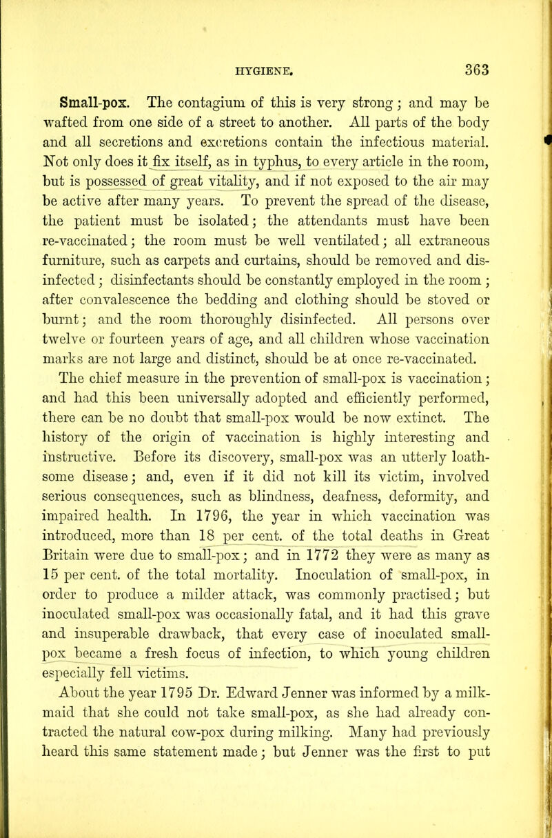 Small-pox. The contaginm of this is very strong; and may he wafted from one side of a street to another. All parts of the body and all secretions and ex(Tetions contain the infectious material. Not only does it fix itself, as in typhus, to every article in the room, but is possessed of great vitality, and if not exposed to the air may be active after many years. To prevent the spread of the disease, the patient must be isolated; the attendants must have been re-vaccinated; the room must be well ventilated; all extraneous furniture, such as carpets and curtains, should be removed and dis- infected ; disinfectants should be constantly employed in the room ; after convalescence the bedding and clothing should be stoved or burnt; and the room thoroughly disinfected. All persons over twelve or fourteen years of age, and all children whose vaccination marks are not large and distinct, should be at once re-vaccinated. The chief measure in the prevention of small-pox is vaccination; and had this been universally adopted and efficiently performed, there can be no doubt that small-pox would be now extinct. The history of the origin of vaccination is highly interesting and instructive. Before its discovery, small-pox was an utterly loath- some disease; and, even if it did not kill its victim, involved serious consequences, such as blindness, deafness, deformity, and impaired health. In 1796, the year in wNich vaccination was introduced, more than 18 per cent, of the total deaths in Great Britain were due to small-pox; and in 1772 they were as many as 15 per cent, of the total mortality. Inoculation of small-pox, in order to produce a milder attack, was commonly practised; but inoculated small-pox was occasionally fatal, and it had this grave and insuperable drawback, that every case of inoculated small- pox became a fresh focus of infection, to which young children especially fell victims. About the year 1795 Dr. Edward Jenner was informed by a milk- maid that she could not take small-pox, as she had already con- tracted the natural cow-pox during milking. Many had previously heard this same statement made; but Jenner was the first to put