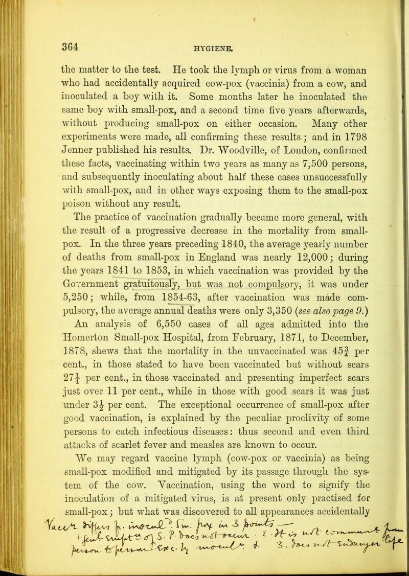 the matter to the test. He took the lymph or virus from a woman who had accidentally acquired cow-pox (vaccinia) from a cow, and inoculated a boy with it. Some months later he inoculated the same boy with small-pox, and a second time five years afterwards, without producing small-pox on either occasion. Many other experiments were made, all confirming these results; and in 1798 Jenner published his results. Dr. Woodville, of London, confirmed these facts, vaccinating within two years as many as 7,500 persons, and subsequently inoculating about half these cases unsuccessfully with small-pox, and in other ways exposing them to the small-pox poison without any result. The practice of vaccination gradually became more general, with the result of a progressive decrease in the mortality from small- pox. In the three years preceding 1840, the average yearly number of deaths from small-pox in England was nearly 12,000; during the years 1841 to 1853, in which vaccination was provided by the Government gratuitously, but was not compulsory, it was under 5,250; while, from 1854-63, after vaccination was mMe com- pulsory, the average annual deaths were only 3,350 {see also page 9.) An analysis of 6,550 cases of aU ages admitted into the Homerton Small-pox Hospital, from February, 1871, to December, 1878, shews that the mortality in the unvaccinated was 45J per cent., in those stated to have been vaccinated but without scars 27J per cent., in those vaccinated and presenting imperfect scars just over 11 per cent., while in those with good scars it was just under 3^ per cent. The exceptional occurrence of small-pox after good vaccination, is explained by the peculiar proclivity of some persons to catch infectious diseases: thus second and even third attacks of scarlet fever and measles are known to occur. We may regard vaccine lymph (cow-pox or vaccinia) as being small-pox modified and mitigated by its passage through the sys- tem of the cow. Yaccuiation, using the word to signify the inoculation of a mitigated virus, is at present only practised for small-pox; but what was discovered to all appearances accidentally