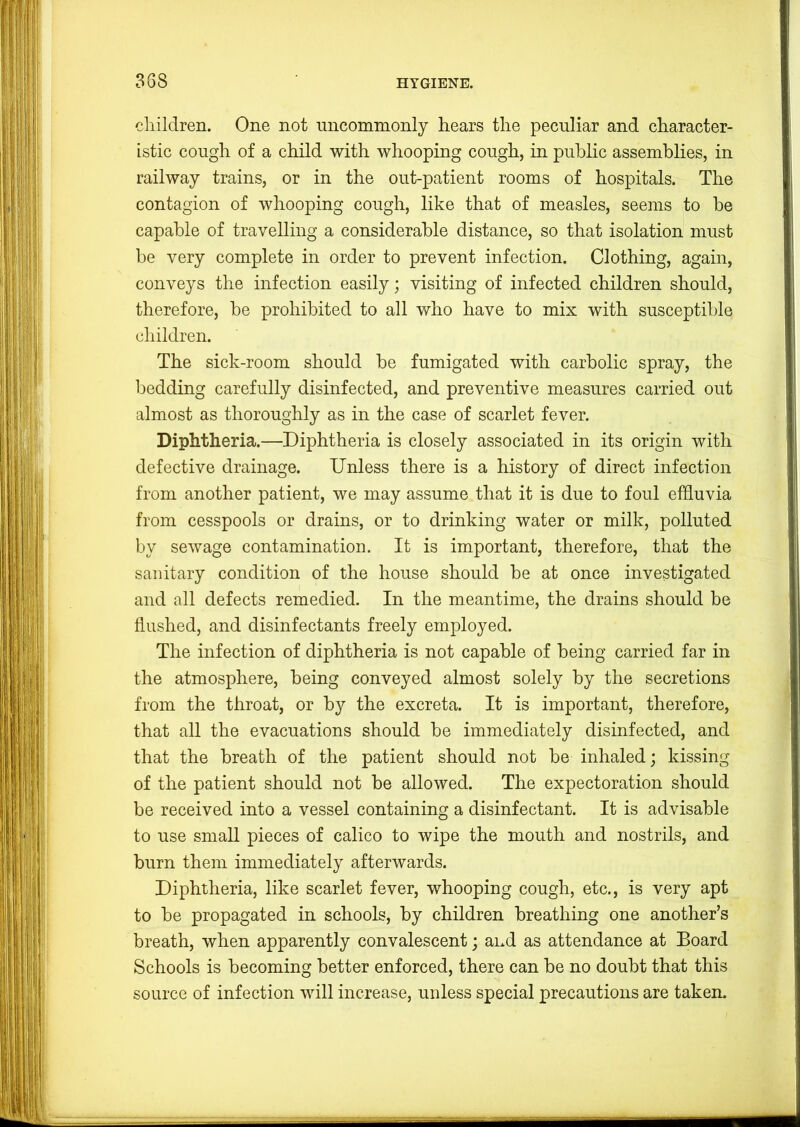 388 diildren. One not nncommonly hears the peculiar and character- istic cough of a child with whooping cough, in public assemblies, in railway trains, or in the out-patient rooms of hospitals. The contagion of whooping cough, like that of measles, seems to he capable of travelling a considerable distance, so that isolation must be very complete in order to prevent infection. Clothing, again, conveys the infection easily; visiting of infected children should, therefore, he prohibited to all who have to mix with susceptible children. The sick-room should be fumigated with carbolic spray, the bedding carefully disinfected, and preventive measures carried out almost as thoroughly as in the case of scarlet fever. Diphtheria.—Diphtheria is closely associated in its origin with defective drainage. Unless there is a history of direct infection from another patient, we may assume that it is due to foul effluvia from cesspools or drains, or to drinking water or milk, polluted by sewage contamination. It is important, therefore, that the sanitary condition of the house should be at once investigated and all defects remedied. In the meantime, the drains should be flushed, and disinfectants freely employed. The infection of diphtheria is not capable of being carried far in the atmosphere, being conveyed almost solely by the secretions from the throat, or by the excreta. It is important, therefore, that all the evacuations should be immediately disinfected, and that the breath of the patient should not be inhaled; kissing of the patient should not be allowed. The expectoration should be received into a vessel containing a disinfectant. It is advisable to use small pieces of calico to wipe the mouth and nostrils, and burn them immediately afterwards. Diphtheria, like scarlet fever, whooping cough, etc., is very apt to be propagated in schools, by children breathing one another’s breath, when apparently convalescent; and as attendance at Board Schools is becoming better enforced, there can be no doubt that this source of infection will increase, unless special precautions are taken.