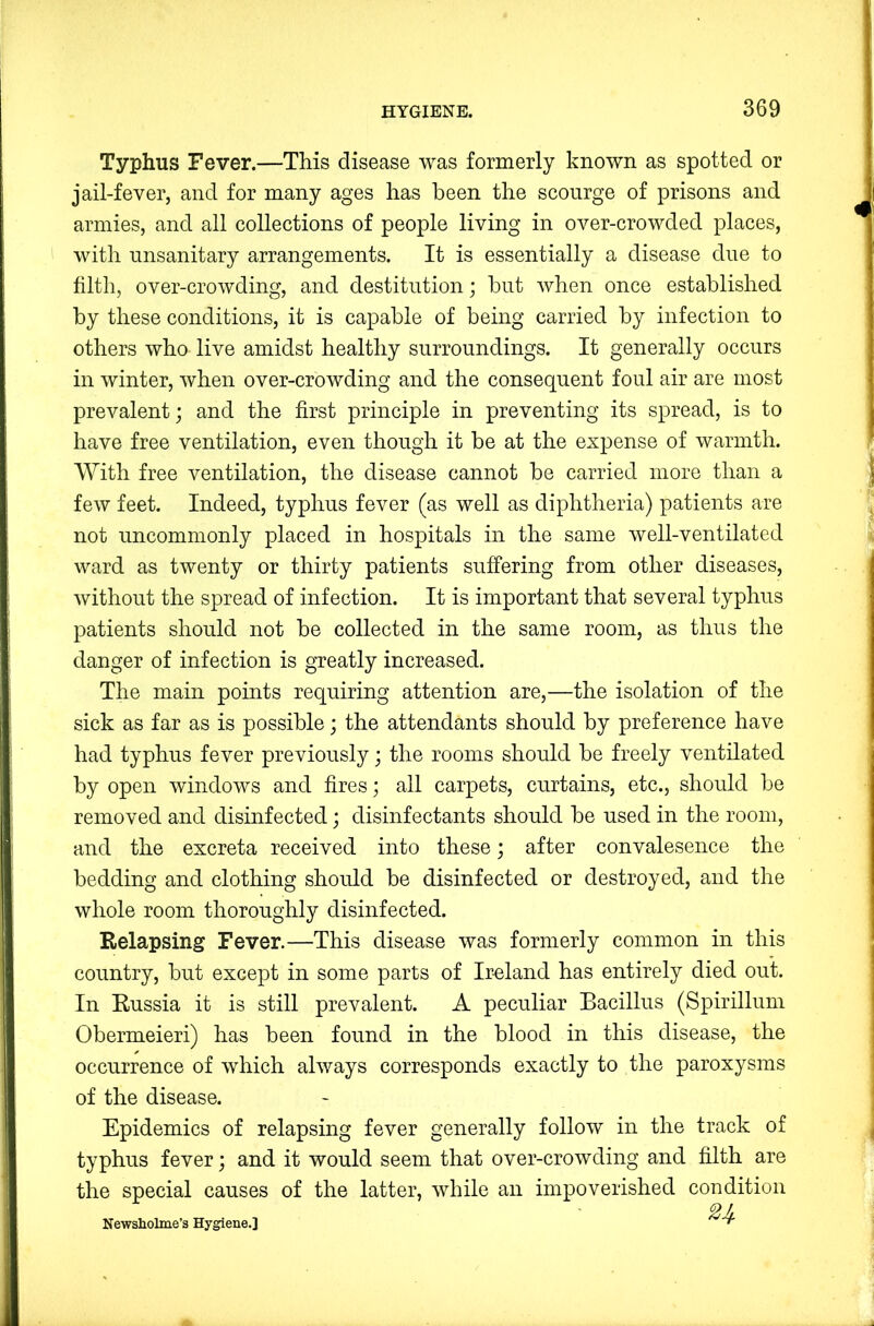 Typhus Fever.—This disease was formerly known as spotted or jail-fever, and for many ages has been the scourge of prisons and armies, and all collections of people living in over-crowded places, with unsanitary arrangements. It is essentially a disease due to filth, over-crowding, and destitution; but when once established by these conditions, it is capable of being carried by infection to others who live amidst healthy surroundings. It generally occurs in winter, when over-crowding and the consequent foul air are most prevalent; and the first principle in preventing its spread, is to have free ventilation, even though it be at the expense of warmth. With free ventilation, the disease cannot be carried more than a few feet. Indeed, typhus fever (as well as diphtheria) patients are not uncommonly placed in hospitals in the same well-ventilated ward as twenty or thirty patients suffering from other diseases, without the spread of infection. It is important that several typhus patients should not be collected in the same room, as thus the danger of infection is greatly increased. The main points requiring attention are,—the isolation of the sick as far as is possible; the attendants should by preference have had typhus fever previously; the rooms should be freely ventilated by open windows and fires; all carpets, curtains, etc., should be removed and disinfected; disinfectants should be used in the room, and the excreta received into these; after convalesence the bedding and clothing should be disinfected or destroyed, and the whole room thoroughly disinfected. Relapsing Fever.—This disease was formerly common in this country, but except in some parts of Ireland has entirely died out. In Russia it is still prevalent. A peculiar Bacillus (Spirillum Obermeieri) has been found in the blood in this disease, the occurrence of which always corresponds exactly to the paroxysms of the disease. Epidemics of relapsing fever generally follow in the track of typhus fever; and it would seem that over-crowding and filth are the special causes of the latter, while an impoverished condition 2 f Newsholme’s Hygiene.]