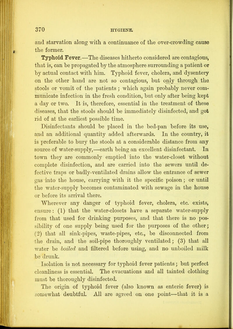 and starvation along with a continuance of the over-crowding cause the former. Typhoid Fever.—The diseases hitherto considered are contagious, that is, can be propagated by the atmosphere surrounding a patient or by actual contact with him. Typhoid fever, cholera, and dysentery on the other hand are not so contagious, but only through the stools or vomit of the patients ; which again probably never com- municate infection in the fresh condition, but only after being kept a day or two. It is, therefore, essential in the treatment of these diseases, that the stools should be immediately disinfected, and got rid of at the earliest possible time. Disinfectants should he placed in the bed-pan before its use, and an additional quantity added afterwards. In the country, it is preferable to bury the stools at a considerable distance from any source of water-supply,—earth being an excellent disinfectant. In town they are commonly emptied into the water-closet without complete disinfection, and are carried into the sewers until de- fective traps or badly-ventilated drains allow the entrance of sewer gas into the house, carrying with it the specific poison; or until the water-supply becomes contaminated with sewage in the house or before its arrival there. Wherever any danger of typhoid fever, cholera, etc. exists, ensure: (1) that the water-closets have a separate water-supply from that used for drinking purposes, and that there is no pos- sibility of one supply being used for the purposes of the other; (2) that all sink-pipes, waste-pipes, etc., be disconnected from the drain, and the soil-pipe thoroughly ventilated; (3) that all water be boiled and filtered before using, and no unboiled milk be drunk. Isolation is not necessary for typhoid fever patients; but perfect cleanliness is essential. The evacuations and all tainted clothing- must be thoroughly disinfected. The origin of typhoid fever (also known as enteric fever) is somewhat doubtful. All are agreed on one point—that it is a