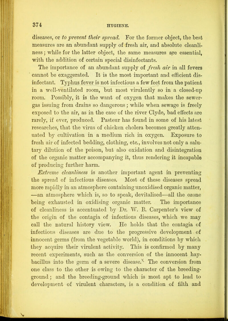 diseases, or to prevent their spread. Tor the former object, the best measures are an abundant supply of fresh air, and absolute cleanli- ness ; while for the latter object, the same measures are essential, with the addition of certain special disinfectants. The importance of an abundant supply of fresh air in all fevers cannot be exaggerated. It is the most important and efficient dis- infectant. Typhus fever is not infectious a few feet from the patient in a well-ventilated room, but most virulently so in a closed-up room. Possibly, it is the want of oxygen that makes the sewer- gas issuing from drains so dangerous; while when sewage is freely exposed to the air, as in the case of the river Clyde, bad effects are rarely, if ever, produced. Pasteur has found in some of his latest researches, that the virus of chicken cholera becomes greatly atten- uated by cultivation in a medium rich in oxygen. Exposure to fresh air of infected bedding, clothing, etc., involves not only a salu- tary dilution of the poison, but also oxidation and disintegration of the organic matter accompanying it, thus rendering it incapable of producing further harm. Extreme cleanliness is another important agent in preventing the spread of infectious diseases. Most of these diseases spread more rapidly in an atmosphere containing unoxidised organic matter, —an atmosphere which is, so to speak, devitalised—all the ozone being exhausted in oxidising organic matter. The importance of cleanliness is accentuated by Dr. W. B. Carpenter’s view of the origin of the contagia of infectious diseases, which we may call the natural history view. He holds that the contagia of infectious diseases are due to the progressive development of innocent germs (from the vegetable world), in conditions by which they acquire their virulent activity. This is confirmed by many recent experiments, such as the conversion of the innocent hay- bacillus into the germ of a severe disease.'* The conversion from one class to the other is owing to the character of the breeding- ground ; and the breeding-ground which is most apt to lead to development of virulent characters, is a condition of filth and Nr