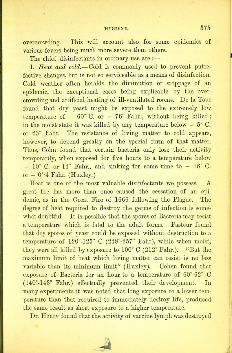 overcrowding. This will account also for some epidemics of various fevers being much more severe than others. The chief disinfectants in ordinary use are :— 1. Heat and cold.—Cold is commonly used to prevent putre- factive changes, but is not so serviceable as a means of disinfection. Cold weather often heralds the diminution or stoppage of an epidemic, the exceptional cases being explicable by the over- crowding and artificial heating of ill-ventilated rooms. De la Tour found that dry yeast might be exposed to the extremely low temperature of - 60° C. or — 76° Fahr., without being killed; in the moist state it was killed by any temperature below - 5° C. or 23° Fahr. The resistance of living matter to cold appears, however, to depend greatly on the special form of that matter. Thus, Cohn found that certain bacteria only lose their activity temporarily, when exposed for five hours to a temperature below - 10° C. or 14:° Fahr., and sinking for some time to — 18° C. or - 0°'4 Fahr. (Huxley.) Heat is one of the most valuable disinfectants we possess. A great fire has more than once caused the cessation of an epi- demic, as in the Great Fire of 1666 following the Plague. The degree of heat required to destroy the germs of infection is some- what doubtful. It is possible that the spores of Bacteria may resist a temperature which is fatal to the adult forms. Pasteur found that dry spores of yeast could be exposed without destruction to a temperature of 120°-125° C (248°-257° Fahr), while when moist, they were all killed by exposure to 100° C (212° Fahr.). “But the maximum limit of heat which living matter can resist is no less variable than its minimum limit” (Huxley). Cohen found that exposure of Bacteria for an hour to a temperature of 60°-62° C (140°-143° Fahr.) effectually prevented their development. In many experiments it was noted that long exposure to a lower tem- perature than that required to immediately destroy life, produced the same result as short exposure to a higher temperature. Dr. Henry found that the activity of vaccine lymph was destroyed