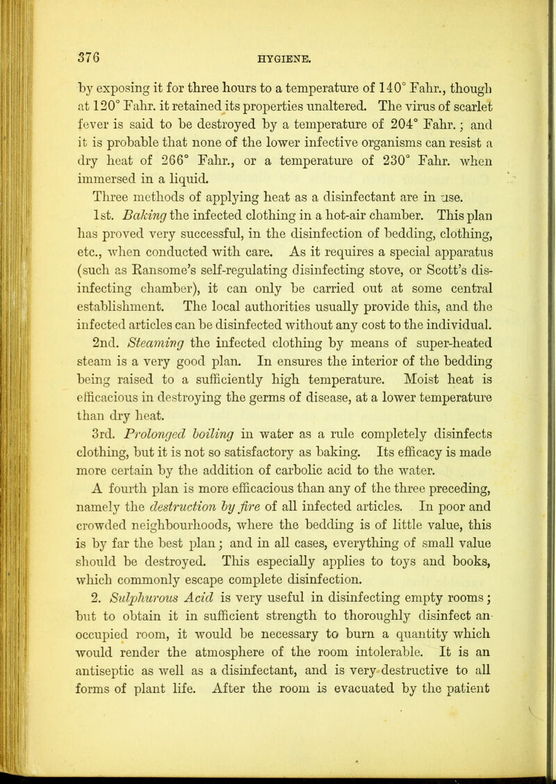 by exposing it for three hours to a temperature of 140° Fahr., though at 120° Fahr. it retained its properties unaltered. The virus of scarlet fever is said to be destroyed by a temperature of 204° Fahr.; and it is probable that none of the lower infective organisms can resist a dry heat of 266° Fahr., or a temperature of 230° Fahr. when immersed in a liquid. Three methods of applying heat as a disinfectant are in use. 1st. Baking the infected clothing in a hot-air chamber. This plan has proved very successful, in the disinfection of bedding, clothing, etc., when conducted with care. As it requires a special apparatus (such as Kansome’s self-regulating disinfecting stove, or Scott’s dis- infecting chamber), it can only be carried out at some central establishment. The local authorities usually provide this, and the infected articles can be disinfected without any cost to the individual. 2nd. Steaming the infected clothing by means of super-heated steam is a very good plan. In ensures the interior of the bedding being raised to a sufficiently high temperature. Moist heat is efficacious in destroying the germs of disease, at a lower temperature than dry heat. 3rd. Prolonged boiling in water as a rule completely disinfects clothing, but it is not so satisfactory as baking. Its efficacy is made more certain by the addition of carbolic acid to the water. A fourth plan is more efficacious than any of the three preceding, namely the destruction by fire of all infected articles. In poor and crowded neighbourhoods, where the bedding is of little value, this is by far the best plan; and in all cases, everything of small value should be destroyed. This especially applies to toys and books, which commonly escape complete disinfection. 2. Sidpliurous Acid is very useful in disinfecting empty rooms; but to obtain it in sufficient strength to thoroughly disinfect an- occupied room, it would be necessary to burn a quantity which would render the atmosphere of the room intolerable. It is an antiseptic as well as a disinfectant, and is very destructive to all forms of plant life. After the room is evacuated by the patient V