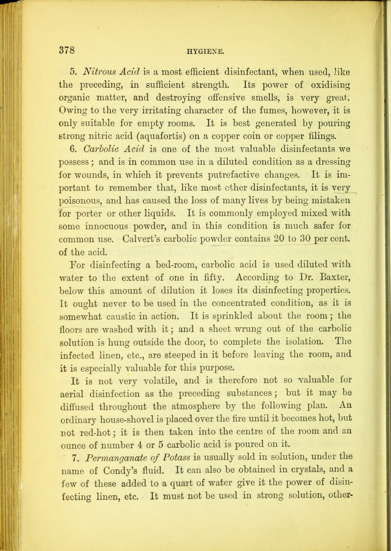 5. Nitrous Add is a most efficient disinfectant, when used, like the preceding, in sufficient strength. Its power of oxidising organic matter, and destroying offensive smells, is very great. Owing to the very irritating character of the fumes, however, it is only suitable for empty rooms. It is best generated by pouring strong nitric acid (aquafortis) on a copper coin or copper filings. 6. Carholic Add is one of the most valuable disinfectants we possess; and is in common use in a diluted condition as a dressing for wounds, in which it prevents putrefactive changes. It is im- portant to remember that, like most other disinfectants, it is very poisonous, and has caused the loss of many lives by being mistaken for porter or other liquids. It is commonly employed mixed with some innocuous powder, and in this condition is much safer for common use. Calvert’s carbolic powder contains 20 to 30 per cent, of the acid. For disinfecting a bed-room, carbolic acid is used diluted with water to the extent of one in fifty. According to Dr. Baxter, below this amount of dilution it loses its disinfecting properties. It ought never to be used in the concentrated condition, as it is somewhat caustic in action. It is sprinkled about the room; the floors are washed with it; and a sheet wrung out of the carbolic solution is hung outside the door, to complete the isolation. The infected linen, etc., are steeped in it before leaving the room, and it is especially valuable for this purpose. It is not very volatile, and is therefore not so valuable for aerial disinfection as the preceding substances; but it may be diffused throughout the atmosphere by the following plan. An ordinary house-shovel is placed over the fire until it becomes hot, but not red-hot; it is then taken into the centre of the room and an ounce of number 4 or 5 carbolic acid is poured on it. 7. Permanganate of Potass is usually sold in solution, under the name of Condy’s fluid. It can also be obtained in crystals, and a few of these added to a quart of water give it the power of disin- fecting linen, etc. It must not be used in strong solution, other-