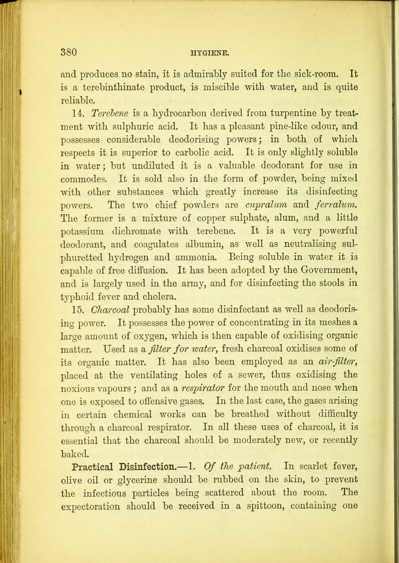 and produces no stain, it is admirably suited for tlie sick-room. It is a terebintbinate product, is miscible witb water, and is quite reliable. 14. Terebene is a hydrocarbon derived from turpentine by treat- ment with sulphuric acid. It has a pleasant pine-like odour, and possesses considerable deodorising powers; in both of which respects it is superior to carbolic acid. It is only slightly soluble in water; but undiluted it is a valuable deodorant for use in commodes. It is sold also in the form of powder, being mixed with other substances which greatly increase its disinfecting powers. The two chief powders are cupralum and ferralum. The former is a mixture of copper sulphate, alum, and a little potassium dichromate with terebene. It is a very powerful deodorant, and coagulates albumin, as well as neutralising sul- phuretted hydrogen and ammonia. Being soluble in water it is capable of free diffusion. It has been adopted by the Government, and is largely used in the army, and for disinfecting the stools in typhoid fever and cholera. 15. Charcoal probably has some disinfectant as well as deodoris- ing power. It possesses the power of concentrating in its meshes a large amount of oxygen, which is then capable of oxidising organic matter. Used as a filter for water^ fresh charcoal oxidises some of its organic matter. It has also been employed as an air-filter, placed at the ventilating holes of a sewer, thus oxidising the noxious vapours ; and as a respirator for the mouth and nose when one is exposed to offensive gases. In the last case, the gases arising in certain chemical works can be breathed without difficulty through a charcoal respirator. In aU these uses of charcoal, it is essential that the charcoal should be moderately new, or recently baked. Practical Disinfection.—1. Of the patient. In scarlet fever, olive oil or glycerine should be rubbed on the skin, to prevent the infectious particles being scattered about the room. The expectoration should be received in a spittoon, containing one