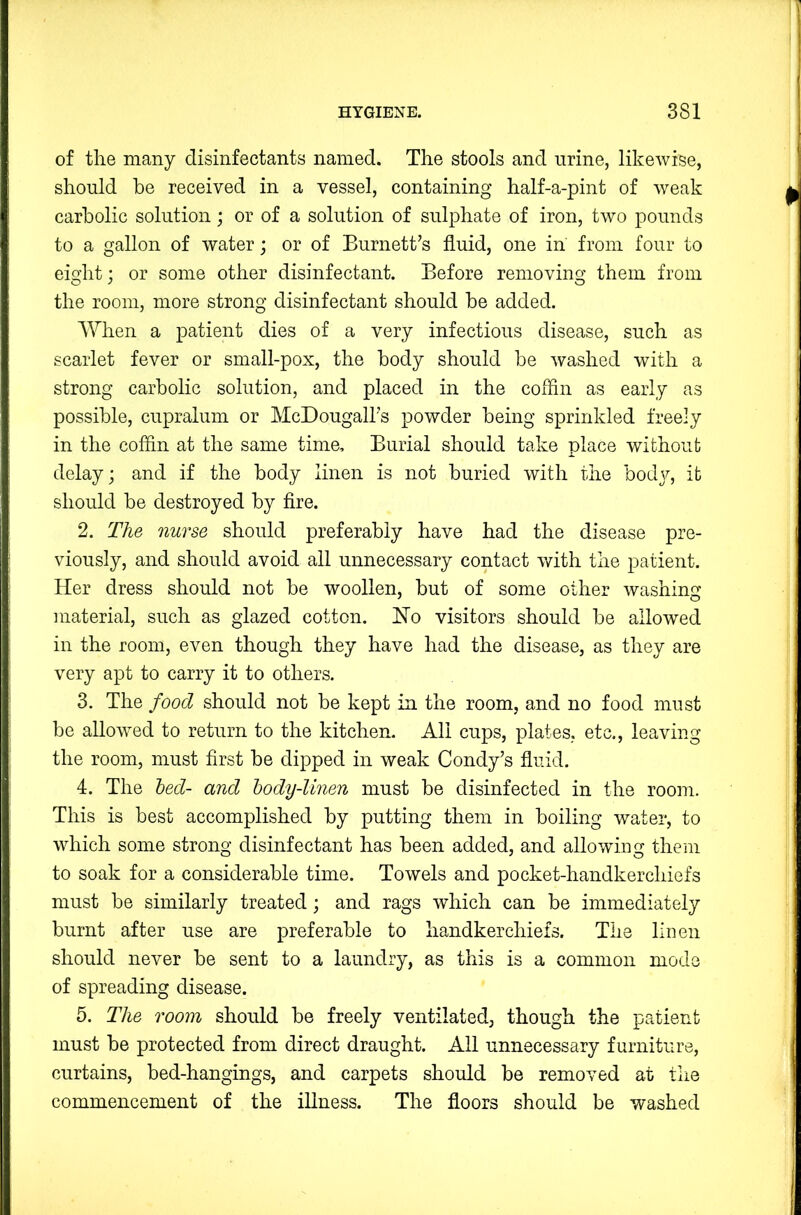 of the many disinfectants named. The stools and urine, likewise, should be received in a vessel, containing half-a-pint of weak carbolic solution; or of a solution of sulphate of iron, two pounds to a gallon of water; or of Burnett’s fluid, one in from four to eight; or some other disinfectant. Before removing them from the room, more strong disinfectant should be added. When a patient dies of a very infectious disease, such as scarlet fever or small-pox, the body should be washed with a strong carbolic solution, and placed in the coflin as early as possible, cupralum or McDougall’s powder being sprinkled freely in the coflin at the same time. Burial should take place without delay; and if the body linen is not buried with the body, it should be destroyed by fire. 2. The nurse should preferably have had the disease pre- viously, and should avoid all unnecessary contact with the patient. Her dress should not be woollen, but of some other washing material, such as glazed cotton. Ho visitors should be allowed in the room, even though they have had the disease, as they are very apt to carry it to others. 3. The food should not be kept in the room, and no food must be allowed to return to the kitchen. All cups, plates, etc., leaving the room, must first be dipped in weak Condy’s fluid. 4. The bed- and body-linen must be disinfected in the room. This is best accomplished by putting them in boiling water, to which some strong disinfectant has been added, and allowing them to soak for a considerable time. Towels and pocket-handkerchiefs must be similarly treated; and rags which can be immediately burnt after use are preferable to handkerchiefs. The linen should never be sent to a laundry, as this is a common mode of spreading disease. 5. The room should be freely ventilated, though the patient must be protected from direct draught. All unnecessary furniture, curtains, bed-hangings, and carpets should be removed at the commencement of the illness. The floors should be washed