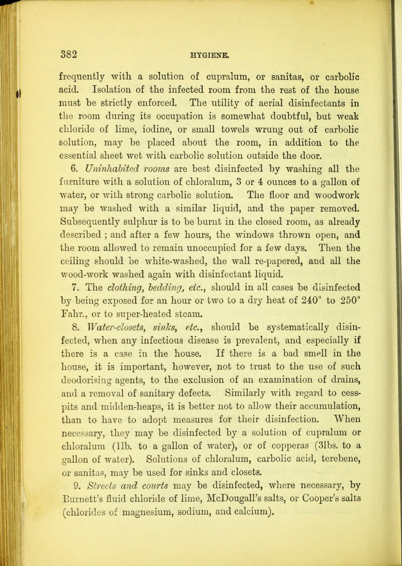 frequently with a solution of cupralum, or sanitas, or carbolic acid. Isolation of the infected room from the rest of the house must he strictly enforced. The utility of aerial disinfectants in tlie room during its occupation is somewhat doubtful, hut weak chloride of lime, iodine, or small towels wrung out of carbolic solution, may be placed about the room, in addition to the essential sheet wet with carbolic solution outside the door. 6. Uninhabited rooms are best disinfected by washing all the furniture with a solution of chloralum, 3 or 4 ounces to a gallon of water, or with strong carbolic solution. The floor and woodwork may be washed with a similar liquid, and the paper removed. Subsequently sulphur is to be burnt in the closed room, as already described ; and after a few hours, the windows thrown open, and the room allowed to remain unoccupied for a few days. Then the ceiling should be white-washed, the wall re-papered, and all the wood-work washed again with disinfectant liquid. 7. The clothingi bedding, etc., should in all cases be disinfected by being exposed for an hour or two to a dry heat of 240° to 250° Fahr., or to super-heated steam. 8. Water-closets, sinks, etc., should be systematically disin- fected, when any infectious disease is prevalent, and especially if there is a case in the house. If there is a bad smell in the house, it is important, however, not to trust to the use of such deodorising agents, to the exclusion of an examination of drains, and a removal of sanitary defects. Similarly with regard to cess- pits and midden-heaps, it is better not to allow their accumulation, than to have to adopt measures for their disinfection. When necessary, they may be disinfected by a solution of cupralum or chloralum (11b. to a gallon of water), or of copperas (31bs. to a gallon of water). Solutions of chloralum, carbolic acid, terebene, or sanitas, may be used for sinks and closets. 9. Streets and courts may be disinfected, where necessary, by Burnett’s fluid chloride of lime, McDougaU’s salts, or Cooper’s salts (chlorides of magnesium, sodium, and calcium).