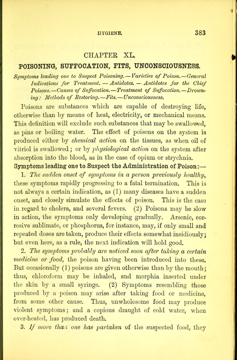 CHAPTER XL. POISONING, SUFFOCATION, FITS, UNCONSCIOUSNESS. Symptoms leading one to Suspect Poisoning. — Varieties of Poison.—General Indications for Treatment. — Antidotes. — Antidotes for the Chief Poisons.—Causes of Suffocation.—Treatment of Suffocation.—Drown- ing: Methods of Restoring.—Fits. — Unconsciousness. Poisons are substances wliicli are capable of destroying life, otlierwise than by means of heat, electricity, or mechanical means. This definition will exclude such substances that may be swallowed, as pins or boiling water. The effect of poisons on the system is produced either by chemical action on the tissues, as when oil of yitriol is swallowed; or by physiological action on the system after absorption into the blood, as in the case of opium or strychnia. Symptoms leading one to Suspect the Administration of Poison:— 1. The sudden onset of symptoms in a person previously healthy^ these symptoms rapidly progressing to a fatal termination. This is not always a certain indication, as (1) many diseases have a sudden onset, and closely simulate the effects of poison. This is the case in regard to cholera, and several fevers. (2) Poisons may be slow in action, the symptoms only developing gradually. Arsenic, cor- rosive sublimate, or phosphorus, for instance, may, if only small and repeated doses are taken, produce their effects somewhat insidiously; but even here, as a rule, the next indication will hold good. 2. The symptoms prohahly are noticed soon after taking a certain m-edicine or food, the poison having been introduced into these. But occasionally (1) poisons are given otherwise than by the mouth; thus, chloroform may be inhaled, and morphia inserted under the skin by a small syringe. (2) Symptoms resembling those produced by a poison may arise after taking food or medicine, from some other cause. Thus, unwholesome food may produce violent symptoms; and a copious draught of cold water, when over-heated, has produced death. 3. If more tha>i one has partaken of the suspected food, they