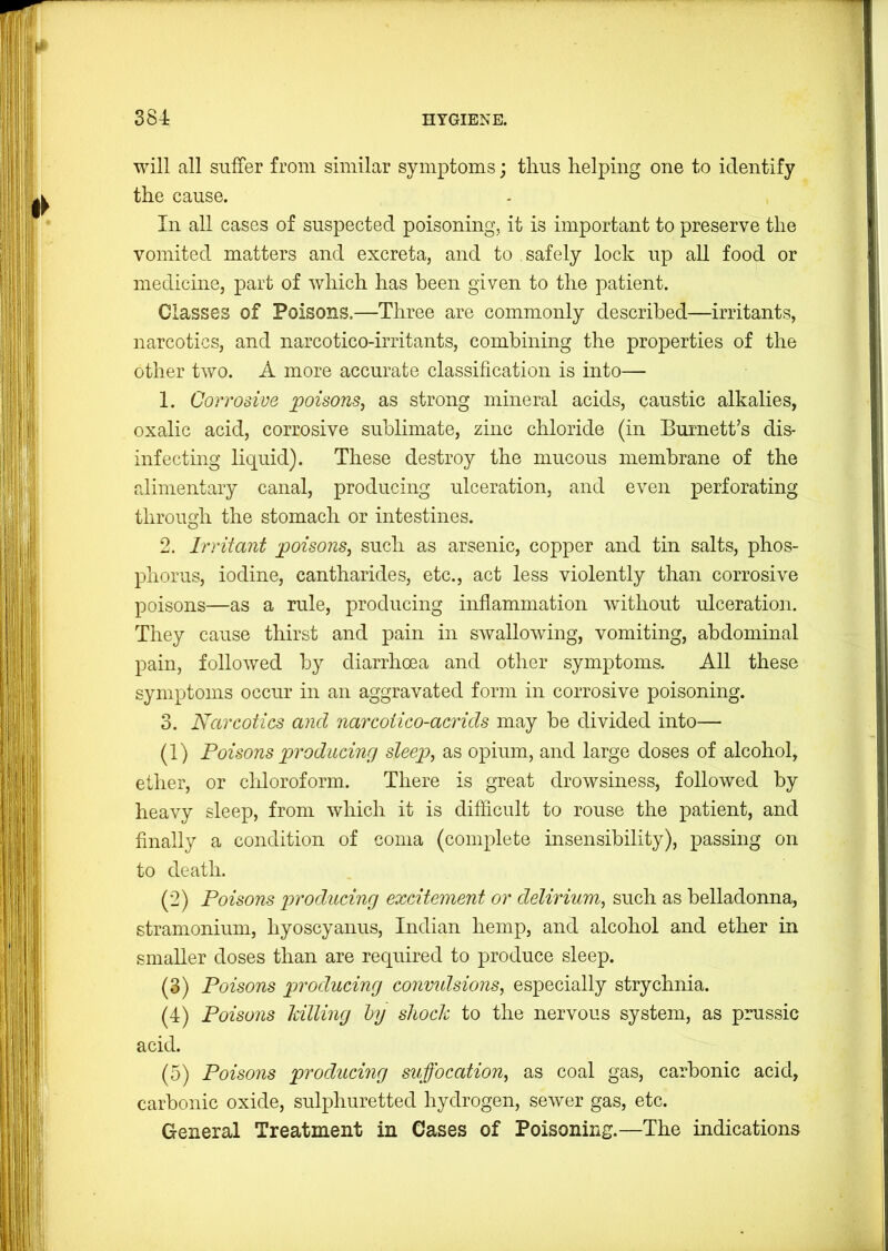 will all suffer from similar symptoms; thus helping one to identify the cause. In all cases of suspected poisoningj it is important to preserve the vomited matters and excreta, and to , safely lock up all food or medicine, part of which has been given to the patient. Classes of Poisons.—Three are commonly described—irritants, narcotics, and narcotico-irritants, combining the properties of the other two. A more accurate classification is into— 1. Corrosive poisons, as strong mineral acids, caustic alkalies, oxalic acid, corrosive sublimate, zinc chloride (in Burnett’s dis- infecting liquid). These destroy the mucous membrane of the alimentary canal, producing ulceration, and even perforating through the stomach or intestines. 2. Irritant poisons, such as arsenic, copper and tin salts, phos- phorus, iodine, cantharides, etc., act less violently than corrosive poisons—as a rule, producing inflammation without ulceration. They cause thirst and pain in swallowing, vomiting, abdominal pain, followed by diarrhoea and other symptoms. All these symptoms occur in an aggravated form in corrosive poisoning. 3. Narcotics and narcotico-acrids may be divided into— (1) Foisons producincf sleep, as opium, and large doses of alcohol, ether, or cldoroform. There is great drowsiness, followed by heavy sleep, from which it is difficult to rouse the patient, and finally a condition of coma (complete insensibility), passing on to death. (2) Poisons producing excitement or delirium, such as belladonna, stramonium, hyoscyanus, Indian hemp, and alcohol and ether in smaller doses than are required to produce sleep. (3) Poisons producing convulsions, especially strychnia. (4) Poisons Idlling hy shock to the nervous system, as prussic acid. (5) Poisons producing suffocation, as coal gas, carbonic acid, carbonic oxide, sulphuretted hydrogen, sewer gas, etc. General Treatment in Cases of Poisoning.—The indications