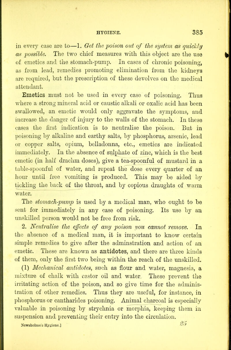 in every case are to—1. Get the idoison out of the system as quicldy as 'possible. The two chief measures with this object are the use of emetics and the stomach-pump. In cases of chronic poisoning, as from lead, remedies promoting elimination from the kidneys are required, but the prescription of these devolves on the medical attendant. Emetics must not be used in every case of poisoning. Thus where a strong mineral acid or caustic alkali or oxalic acid has been swallowed, an emetic would only aggravate the symptoms, and increase the danger of injury to the walls of the stomach. In these cases the first indication is to neutralise the poison. But in poisoning by alkaline and earthy salts, by phosphorus, arsenic, lead or copper salts, opium, belladonna, etc., emetics are indicated immediately. In the absence of sulphate of zinc, which is the best emetic (in half drachm doses), give a tea-spoonful of mustard in a table-spoonful of water, and repeat the dose every quarter of an hour until free vomiting is produced. This may be aided by tickling the back of the throat, and by copious draughts of warm water. The stomach-pump is used by a medical man, who ought to be sent for immediately in any case of poisoning. Its use by an unskilled person would not be free from risk. 2. Neutralise the effects of any poison 'you cannot remove. In the absence of a medical man, it is important to know certain simple remedies to give after the adminstration and action of an emetic. These are known as antidotes, and there are three kinds of them, only the first two being within the reach of the unskilled. (1) Mechanical antidotes, such as flour and water, magnesia, a mixture of chalk with castor oil and water. These prevent the irritating action of the poison, and so give time for the adminis- tration of other remedies. Thus they are useful, for instance, in phosphorus or cantharides poisoning. Animal charcoal is especially valuable in poisoning by strychnia or morphia, keeping them in suspension and preventing their entry into the circulation. Newsholme's Hyaiene.]