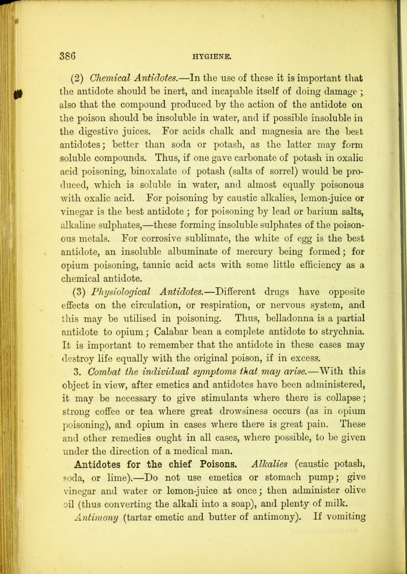 (2) Chemical Antidotes.—In the use of these it is important that the antidote should he inert, and incapable itself of doing damage ; also that the compound produced by the action of the antidote on the poison should be insoluble in water, and if possible insoluble in the digestive juices. For acids chalk and magnesia are the best antidotes; better than soda or potash, as the latter may form soluble compounds. Thus, if one gave carbonate of potash in oxalic acid poisoning, binoxalate of potash (salts of sorrel) would be pro- duced, which is soluble in water, and almost equally poisonous with oxalic acid. For poisoning by caustic alkalies, lemon-juice or vinegar is the best antidote ; for poisoning by lead or barium salts, alkaline sulphates,—these forming insoluble sulphates of the poison- ous metals. For corrosive sublimate, the white of egg is the best antidote, an insoluble albuminate of mercury being formed; for opium poisoning, tannic acid acts with some little efficiency as a chemical antidote. (3) Physiological Antidotes.—Different drugs have opposite effects on the circulation, or respiration, or nervous system, and this may be utilised in poisoning. Thus, belladonna is a partial antidote to opium; Calabar bean a complete antidote to strychnia. It is important to remember that the antidote in these cases may destroy life equally with the original poison, if in excess. 3. Combat the individual symptoms that may arise.—With this object in view, after emetics and antidotes have been administered, it may be necessary to give stimulants where there is collapse; strong coffee or tea where great drowsiness occurs (as in opium poisoning), and opium in cases where there is great pain. These and other remedies ought in all cases, where possible, to be given under the direction of a medical man. Antidotes for the chief Poisons. Alkalies (caustic potash, soda, or lime).—Do not use emetics or stomach pump; give vinegar and water or lemon-juice at once; then administer olive oil (thus converting the alkali into a soap), and plenty of milk. Antimony (tartar emetic and butter of antimony). If vomiting