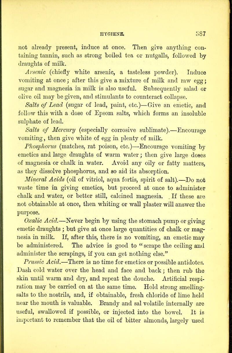 not already present, induce at once. Then give anything con- taining tannin, such as strong boiled tea or nutgalls, followed by draughts of milk. Arsenic (chiefly white arsenic, a tasteless powder). Induce vomiting at once; after this give a mixture of milk and raw egg; sugar and magnesia in milk is also useful. Subsequently salad or olive oil may be given, and stimulants to counteract collapse. Salts of Lead (sugar of lead, paint, etc.)—Give an emetic, and follow this with a dose of Epsom salts, which forms an insoluble sulphate of lead. Salts of Mercury (especially corrosive sublimate).—Encourage vomiting, then give white of egg in plenty of milk. Phosphorus (matches, rat poison, etc.)—Encourage vomiting by emetics and large draughts of warm water; then give large doses of magnesia or chalk in water. Avoid any oily or fatty matters, as they dissolve phosphorus, and so aid its absorption. Mineral Acids (oh of vitriol, aqua fortis, spirit of salt).—Do not waste time in giving emetics, but proceed at once to administer chalk and water, or better still, calcined magnesia. _ If these are not obtainable at once, then whiting or wall plaster will answer the purpose. Oxalic Acid.—Never begin by using the stomach pump or giving emetic draughts ; but give at once large quantities of chalk or mag- nesia in milk. If, after this, there is no vomiting, an emetic may be administered. The advice is good to “ scrape the ceiling and administer the scrapings, if you can get nothing else.” Prussic Acid.—There is no time for emetics or possible antidotes. Dash cold water over the head and face and back; then rub the skin until warm and dry, and repeat the douche. Artificial respi- ration may be carried on at the same time. Hold strong smelling- salts to the nostrils, and, if obtainable, fresh chloride of lime held near the mouth is valuable. Brandy and sal volatile internally are useful, swallowed if possible, or injected into the bowel. It is important to remember that the oil of bitter almonds, largely used