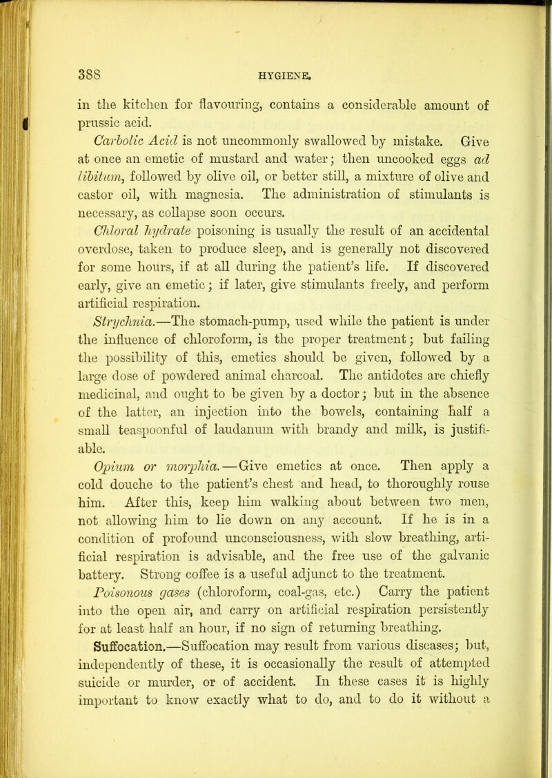 in the kitchen for flavouring, contains a considerable amount of prussic acid. Carholic Acid is not uncommonly swallowed by mistake. Give at once an emetic of mustard and Avater; then uncooked eggs ad lihitum, folloAved by olive oil, or better still, a mixture of olive and castor oil, with magnesia. The administration of stimulants is necessary, as collapse soon occurs. Chloral hydrate poisoning is usually the result of an accidental overdose, taken to produce sleep, and is generally not discovered for some hours, if at all during the patient’s life. If discovered early, give an emetic; if later, give stimulants freely, and perform artificial respiration. Strychnia.—The stomach-pump, used while the patient is under the influence of chloroform, is the proper treatment; but failing the possibility of this, emetics should be given, followed by a large dose of poAvdered animal charcoal. The antidotes are chiefly medicinal, and ought to be given by a doctor; but in the absence of the latter, an injection into the bowels, containing half a small teaspoonful of laudanum Avith brandy and milk, is justifi- able. Opium or morphia.—Give emetics at once. Then apply a cold douche to the patient’s chest and head, to thoroughly rouse him. After this, keep him walking about between tAvo men, not alloAving him to lie down on any account. If he is in a condition of profound unconsciousness, Avith sIoav breathing, arti- ficial respiration is advisable, and the free use of the galvanic battery. Strong coffee is a useful adjunct to the treatment. Poisonous gases (chloroform, coal-gas, etc.) Carry the patient into the open air, and carry on artificial respiration persistently for at least half an hour, if no sign of returning breathing. Suffocation.—Suffocation may result from various diseases; but, independently of these, it is occasionally the result of attempted suicide or murder, or of accident. In these cases it is highly important to knoAV exactly what to do, and to do it without a