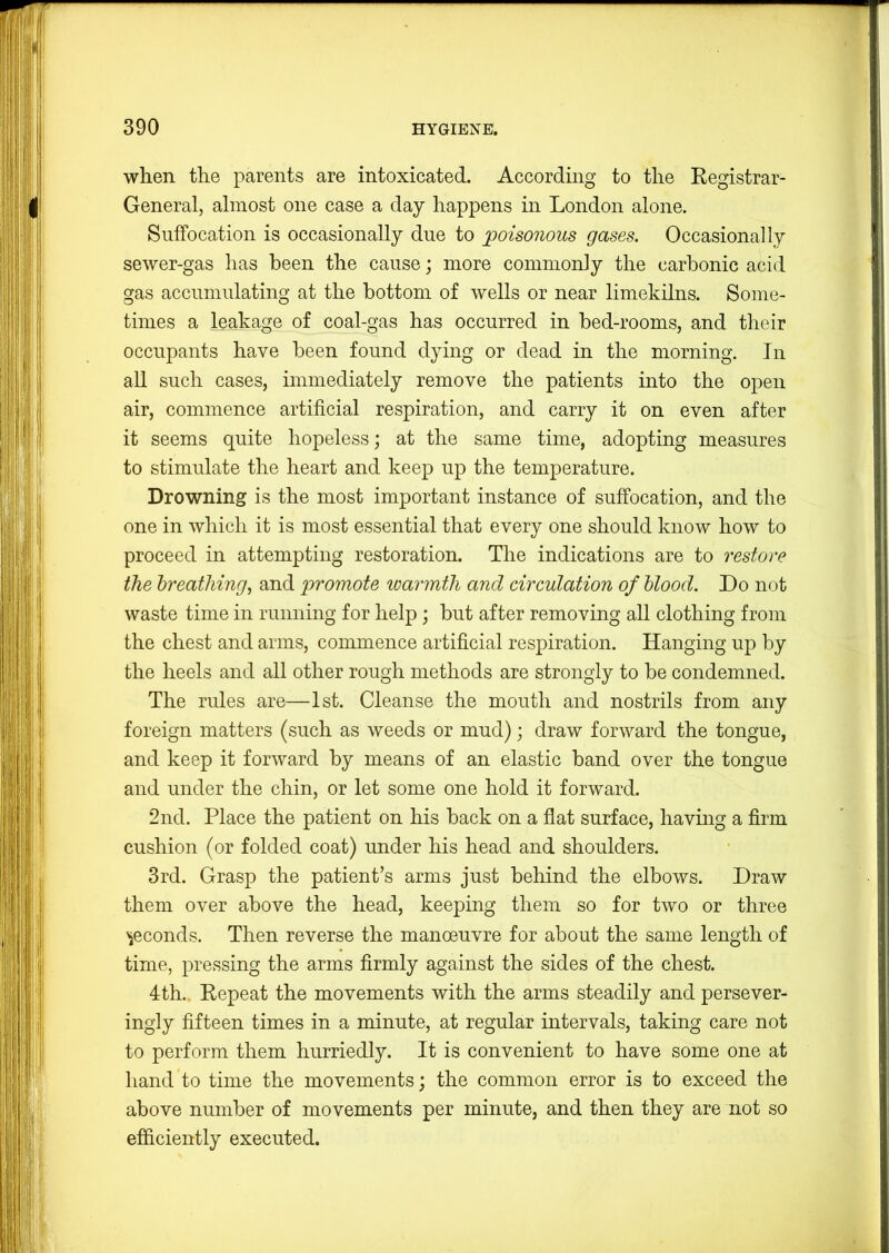 when the parents are intoxicated. According to the Eegistrar- General, almost one case a day happens in London alone. Suffocation is occasionally due to poisonous gases. Occasionally sewer-gas has been the cause; more commonly the carbonic acid gas accumulating at the bottom of wells or near limekilns. Some- times a leakage of coal-gas has occurred in bed-rooms, and their occupants have been found dying or dead in the morning. In all such cases, immediately remove the patients into the open air, commence artificial respiration, and carry it on even after it seems quite hopeless; at the same time, adopting measures to stimulate the heart and keep up the temperature. Drowning is the most important instance of suffocation, and the one in which it is most essential that every one should know how to proceed in attempting restoration. The indications are to restore the hreatliing^ and promote loarmtli and circulation of blood. Do not waste time in running for help; but after removing all clothing from the chest and arms, commence artificial respiration. Hanging up by the heels and all other rough methods are strongly to be condemned. The rules are—1st. Cleanse the mouth and nostrils from any foreign matters (such as weeds or mud); draw forward the tongue, and keep it forward by means of an elastic band over the tongue and under the chin, or let some one hold it forward. 2nd. Place the patient on his back on a flat surface, having a firm cushion (or folded coat) under his head and shoulders. 3rd. Grasp the patient’s arms just behind the elbows. Draw them over above the head, keeping them so for two or three seconds. Then reverse the manoeuvre for about the same length of time, pressing the arms firmly against the sides of the chest. 4th. Eepeat the movements with the arms steadily and persever- ingly fifteen times in a minute, at regular intervals, taking care not to perform them hurriedly. It is convenient to have some one at hand to time the movements; the common error is to exceed the above number of movements per minute, and then they are not so efficiently executed.