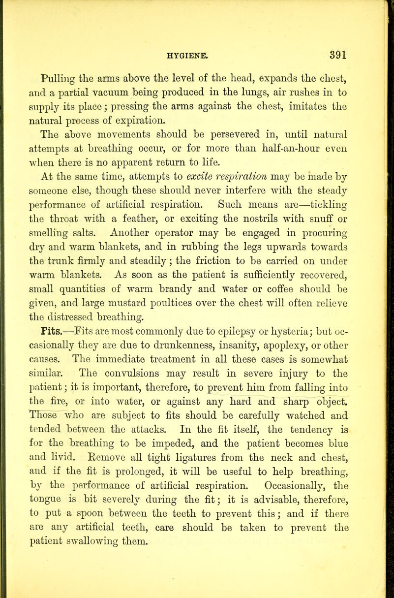 Pulliiig the arms above the level of the head, expands the chest, and a partial vacuum being produced in the lungs, air rushes in to supply its place; pressing the arms against the chest, imitates the natural process of expiration. The above movements should be persevered in, until natural attempts at breathing occur, or for more than half-an-hour even when there is no apparent return to life. At the same time, attempts to excite respiration may be made by someone else, though these should never interfere Avith the steady performance of artificial respiration. Such means are—tickling the throat with a feather, or exciting the nostrils with snuff or smelling salts. Another operator may be engaged in procuring dry and warm blankets, and in rubbing the legs upwards towards the trunk firmly and steadily; the friction to be carried on under warm blankets. As soon as the patient is sufficiently recoA^ered, small quantities of warm brandy and water or coffee should be given, and large mustard poultices over the chest will often relieve the distressed breathing. Fits.—Fits are most commonly due to epilepsy or hysteria; but oc- casionally they are due to drunkenness, insanity, apoplexy, or other causes. The immediate treatment in all these cases is somewhat similar. The conAoilsions may result in severe injury to the patient; it is important, therefore, to prevent him from falling into the fire, or into Avater, or against any hard and sharp object. Those Avho are subject to fits should be carefully watched and tended between the attacks. In the fit itseK, the tendency is for the breathing to be impeded, and the patient becomes blue and livid. Kemove aU tight ligatures from the neck and chest, and if the fit is prolonged, it Avill be useful to help breathing, by the performance of artificial respiration. Occasionally, the tongue is bit severely during the fit; it is advisable, therefore, to put a spoon betAveen the teeth to prevent this; and if there are any artificial teeth, care should be taken to prevent the patient SAvalloAving them.