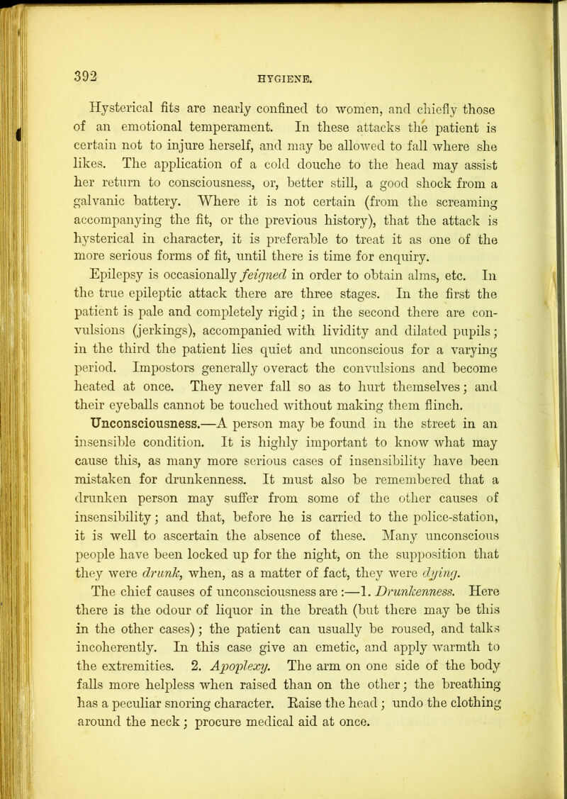 Hysterical fits are nearly confined to women, and chiefly those of an emotional temperament. In these attacks the patient is certain not to injure herself, and may be allowed to fall where she likes. The application of a cold douche to the head may assist her return to consciousness, or, better still, a good shock from a galvanic battery. Where it is not certain (from the screaming accompanying the fit, or the previous history), that the attack is hysterical in character, it is preferable to treat it as one of the more serious forms of fit, until there is time for enquiry. Epilepsy is occasionally feigned in order to obtain alms, etc. In the true epileptic attack there are three stages. In the first the patient is pale and completely rigid; in the second there are con- vulsions (jerkings), accompanied with lividity and dilated pupils; in the third the patient lies quiet and unconscious for a varying period. Impostors generally overact the convulsions and become heated at once. They never fall so as to hurt themselves; and their eyeballs cannot be touched without making them flinch. Unconsciousness.—A person may be found in the street in an insensible condition. It is highly important to know what may cause this, as many more serious cases of insensibility have been mistaken for drunkenness. It must also be remembered that a drunken person may suffer from some of the other causes of insensibility; and that, before he is carried to the police-station, it is well to ascertain the absence of these. Many unconscious people have been locked up for the night, on the supposition that they were drunk, when, as a matter of fact, they were dying. The chief causes of unconsciousness are :—1. Drunkenness. Here there is the odour of liquor in the breath (but there may be this in the other cases); the patient can usually be roused, and talks incoherently. In this case give an emetic, and apply warmth to the extremities. 2. Apoplexy. The arm on one side of the body falls more helpless when raised than on the other; the breathing has a peculiar snoring character. Raise the head; undo the clothing around the neck; procure medical aid at once.