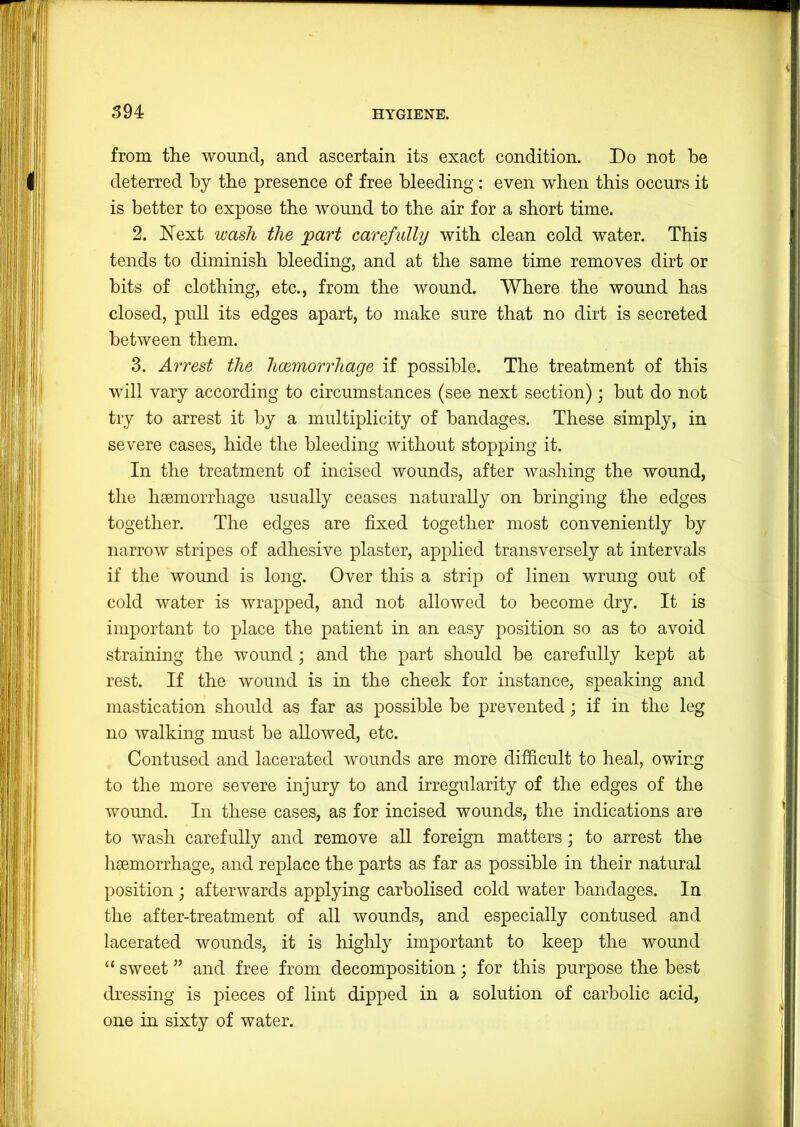 from the wound, and ascertain its exact condition. Do not be deterred by the presence of free bleeding: even when this occurs it is better to expose the wound to the air for a short time. 2. Next wash the part carefully with clean cold water. This tends to diminish bleeding, and at the same time removes dirt or bits of clothing, etc., from the wound. Where the wound has closed, pull its edges apart, to make sure that no dirt is secreted between them. 3. Arrest the hcemorrliage if possible. The treatment of this will vary according to circumstances (see next section); but do not try to arrest it by a multiplicity of bandages. These simply, in severe cases, hide the bleeding without stopping it. In the treatment of incised wounds, after washing the wound, the haemorrhage usually ceases naturally on bringing the edges together. The edges are fixed together most conveniently by narrow stripes of adhesive plaster, applied transversely at intervals if the wound is long. Over this a strip of linen wrung out of cold water is wrapped, and not allowed to become dry. It is important to place the patient in an easy position so as to avoid straining the wound; and the part should be carefully kept at rest. If the wound is in the cheek for instance, speaking and mastication should as far as possible be prevented; if in the leg no walking must be allowed, etc. Contused and lacerated wounds are more difficult to heal, owing to the more severe injury to and irregularity of the edges of the wound. In these cases, as for incised wounds, the indications are to wash carefully and remove aU foreign matters; to arrest the haemorrhage, and replace the parts as far as possible in their natural position ; afterwards applying carbolised cold water bandages. In the after-treatment of all wounds, and especially contused and lacerated wounds, it is highly important to keep the wound “ sweet ” and free from decomposition; for this purpose the best dressing is pieces of lint dipped in a solution of carbolic acid, one in sixty of water.