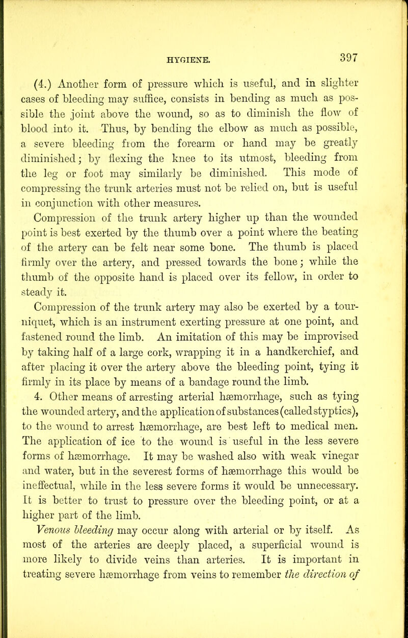 (4.) Another form of pressure which is useful, and in slighter cases of bleeding may suffice, consists in bending as much as pos- sible the joint above the wound, so as to diminish the flow of blood into it. Thus, by bending the elbow as much as possible, a severe bleeding from the forearm or hand may be greatly diminished; by flexing the knee to its utmost, bleeding from the leg or foot may similarly be diminished. This mode of compressing the trunk arteries must not be relied on, but is useful in conjunction with other measures. Compression of the trunk artery higher up than the wounded point is best exerted by the thumb over a point where the beating of the artery can be felt near some bone. The thumb is placed tirmly over the artery, and pressed towards the bone; while the thumb of the opposite hand is placed over its fellow, in order to steady it. Compression of the trunk artery may also be exerted by a tour- niquet, which is an instrument exerting pressure at one point, and fastened round the limb. An imitation of this may be improvised by taking half of a large cork, wrapping it in a handkerchief, and after placing it over the artery above the bleeding point, tying it firmly in its place by means of a bandage round the limb. 4. Other means of arresting arterial hseniorrhage, such as tying the wounded artery, and the application of substances (called styptics), to the wound to arrest haemorrhage, are best left to medical men. The application of ice to the wound is useful in the less severe forms of haemorrhage. It may be washed also with weak vinegar and water, but in the severest forms of haemorrhage this would be inefiectual, while in the less severe forms it would be unnecessary. It is better to trust to pressure over the bleeding point, or at a higher part of the limb. Venous bleeding may occur along with arterial or by itself. As most of the arteries are deeply placed, a superficial wound is more likely to divide veins than arteries. It is important in treating severe haemorrhage from veins to remember the direction of