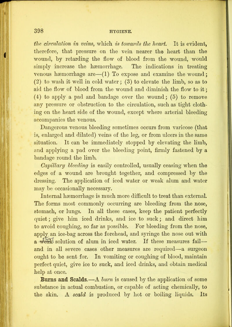 the circulation in veins, wliich is towards the heart. It is evident, therefore, that pressure on the vein nearer the heart than the wound, by retarding the flow of blood from the wound, would simply increase the haemorrhage. The indications in treating venous haemorrhage are—(1) To expose and examine the wound; (2) to wash it well in cold water; (3) to elevate the limb, so as to aid the flow of blood from the wound and diminish the flow to it; (4) to apply a pad and bandage over the wound; (5) to remove any pressure or obstruction to the circulation, such as tight cloth- ing on the heart side of the wound, except where arterial bleeding accompanies the venous. Dangerous venous bleeding sometimes occurs from varicose (that is, enlarged and dilated) veins of the leg, or from ulcers in the same situation. It can be immediately stopped by elevating the limb, and applying a pad over the bleeding point, flrmly fastened by a bandage round the limb. Capillary bleeding is easily controlled, usually ceasing when the edges of a wound are brought together, and compressed by the dressing. The application of iced water or weak alum and water may be occasionally necessary. Internal haemorrhage is much more diflicult to treat than external. The forms most commonly occurring are bleeding from the nose, stomach, or lungs. In all these cases, keep the patient perfectly quiet; give him iced drinks, and ice to suck; and direct him to avoid coughing, so far as possible. For bleeding from the nose, appl^ an ice-bag across the forehead, and syringe the nose out with a solution of alum in iced water. If these measures fail— and in aU severe cases other measures are required—a surgeon ought to be sent for. In vomiting or coughing of blood, maintain perfect quiet, give ice to suck, and iced drinks, and obtain medical help at once. Burns and Scalds.—A burn is caused by the application of some substance in actual combustion, or capable of acting chemically, to the skin. A scald is produced by hot or boiling liquids. Its