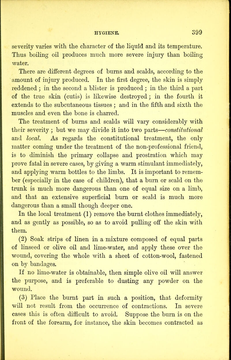 severity varies with the character of the liquid and its temperature. Thus boiling oil produces much more severe injury than boiling water. There are different degrees of burns and scalds, according to the amount of injury produced. In the first degree, the skin is simply reddened; in the second a blister is produced ; in the third a part of the true skin (cutis) is likewise destroyed; in the fourth it extends to the subcutaneous tissues ; and in the fifth and sixth the muscles and even the bone is charred. The treatment of burns and scalds will vary considerably with their severity ; but we may divide it into two parts—constitutional and local. As regards the constitutional treatment, the only matter commg under the treatment of the non-professional friend, is to diminish the primary collapse and prostration which may prove fatal in severe cases, by giving a warm stimulant immediately, and applying warm bottles to the limbs. It is important to remem- ber (especially in the case of children), that a burn or scald on the trunk is much more dangerous than one of equal size on a limb, and that an extensive superficial burn or scald is much more dangerous than a small though deeper one. In the local treatment (1) remove the burnt clothes immediately, and as gently as possible, so as to avoid pulling off the skin with them. (2) Soak strips of linen in a mixture composed of equal parts of linseed or olive oil and lime-water, and apply these over the wound, covering the whole with a sheet of cotton-wool, fastened on by bandages. If no lime-water is obtainable, then simple olive oil will answer the purpose, and is preferable to dusting any powder on the wound. (3) Place the burnt part in such a position, that deformity Trill not result from the occurrence of contractions. In severe cases this is often difficult to avoid. Suppose the burn is on the front of the forearm, for instance, the skin becomes contracted as