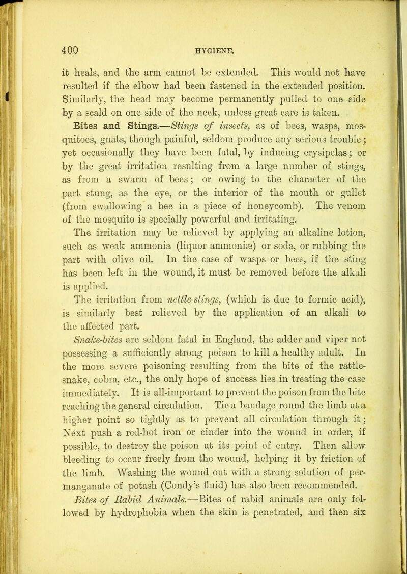 it heals, and the arm cannot be extended. This would not have resulted if the elbow had been fastened in the extended position. Similarly, the head may become permanently pulled to one side by a scald on one side of the neck, unless great care is taken. Bites and Stings.—Stings of insects, as of bees, wasps, mos- quitoes, gnats, though painful, seldom produce any serious trouble; yet occasionally they have been fatal, by inducing erysipelas; or by the great irritation resulting from a large number of stings, as from a swarm of bees; or owing to the character of the part stung, as the eye, or the interior of the mouth or gullet (from swallowing a bee in a piece of honeycomb). The venom of the mosquito is specially powerful and irritating. The irritation may be relieved by applying an alkaline lotion, such as weak ammonia (liquor ammonijn) or soda, or rubbing the part with olive oil. In the case of wasps or bees, if the sting has been left in the wound, it must be removed before the alkali is applied. The irritation from nettle-stings, (which is due to formic acid), is similarly best relieved by the application of an alkali to the affected part. Sndke-hites are seldom fatal in England, the adder and viper not possessing a sufficiently strong poison to kill a healthy adult. In the more severe poisoning’ resulting from the bite of the rattle- snake, cobra, etc., the only hope of success lies in treating the case immediately. It is all-important to prevent the poison from the bite reaching the general circulation. Tie a bandage round the limb at a higher point so tightly as to prevent all circulation through it; Next push a red-hot iron or cinder into the wound in order, if possible, to destroy the poison at its point of entry. Then allow bleeding to occur freely from the wound, helping it by friction of the limb. Washing the wound out with a strong solution of per- manganate of potash (Condy’s fluid) has also been recommended. Bites of Rahul Animals.—Bites of rabid animals are only fol- lowed by hydrophobia when the skin is penetrated, and then six