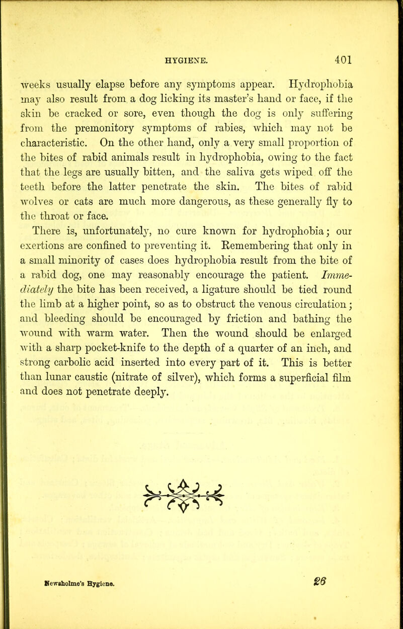 weeks usually elapse before any symptoms appear. Hydrophobia may also result from a dog licking its master’s hand or face, if the skin be cracked or sore, even though the dog is only suffering from the premonitory symptoms of rabies, which may not be characteristic. On the other hand, only a very small proportion of the bites of rabid animals result in hydrophobia, owing to the fact that the legs are usually bitten, and the saliva gets wiped off the teeth before the latter penetrate the skin. The bites of rabid wolves or cats are much more dangerous, as these generally fly to the throat or face. There is, unfortunately, no cure known for hydrophobia; our exertions are confined to preventing it. Eemembering that only in a small minority of cases does hydrophobia result from the bite of a rabid dog, one may reasonably encourage the patient. Imme- diately the bite has been received, a ligature should be tied round the limb at a higher point, so as to obstruct the venous circulation; and bleeding should be encouraged by friction and bathing the wound with warm water. Then the wound should be enlarged with a sharp pocket-knife to the depth of a quarter of an inch, and strong carbolic acid inserted into every part of it. This is better than lunar caustic (nitrate of silver), which forms a superficial film and does not penetrate deeply. Nevrsholme’s Hygiene.