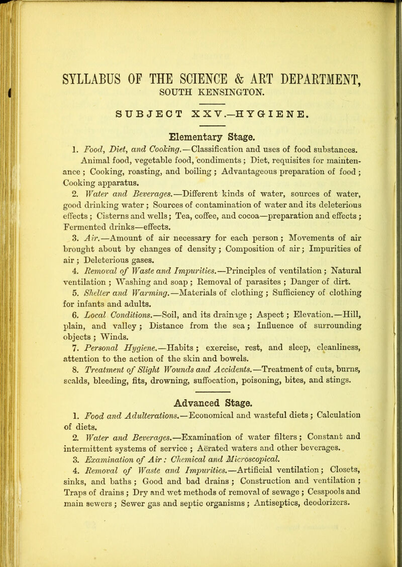 SYLLABUS OF THE SCIENCE & ART DEPARTMENT, SOUTH KENSINGTON. SUBJECT XX V.—HYGIENE. Elementary Stage. 1. Food, Diet, and CooTcing.—Classification and uses of food substances. Animal food, vegetable food, condiments; Diet, requisites for mainten- ance ; Cooking, roasting, and boiling ; Advantageous preparation of food; Cooking apparatus. 2. Water and Beverages.—Different kinds of water, sources of water, good drinking water ; Sources of contamination of water and its deleterious effects ; Cisterns and wells; Tea, coffee, and cocoa—preparation and effects ; Fermented drinks—effects. 3. Air.—Amount of air necessary for eacb person; Movements of air brought about by changes of density; Composition of air; Impurities of air; Deleterious gases. 4. Removal of Waste and Impurities.—Principles of ventilation ; Natural ventilation ; Washing and soap ; Kemoval of parasites ; Danger of dirt. 5. Shelter and Warming. —Materials of clothing ; Sufficiency of clothing for infants and adults. 6. Local Conditions.—Soil, and its drainage ; Aspect; Elevation.—Hill, plain, and valley; Distance from the sea; Influence of surrounding objects ; Winds. 7. Personal Hygiene.—Habits ; exercise, rest, and sleep, cleanliness, attention to the action of the skin and bowels. 8. Treatment of Slight Wounds and Accidents.—Treatment of cuts, burns, scalds, bleeding, fits, drowning, suffocation, poisoning, bites, and stings. Advanced Stage. 1. Food and Adulterations.—Economical and wasteful diets; Calculation of diets. 2. Water and Beverages.—Examination of water filters; Constant and intermittent systems of service ; Aerated waters and other beverages. 3. Examination of Air: Chemical and Microscopical. 4. Removal of Waste and Impurities.—Artificial ventilation; Closets, sinks, and baths ; Good and bad drains ; Construction and ventilation ; Traps of drains ; Dry and wet methods of removal of sewage ; Cesspools and main sewers ; Sewer gas and septic organisms ; Antiseptics, deodorizers.