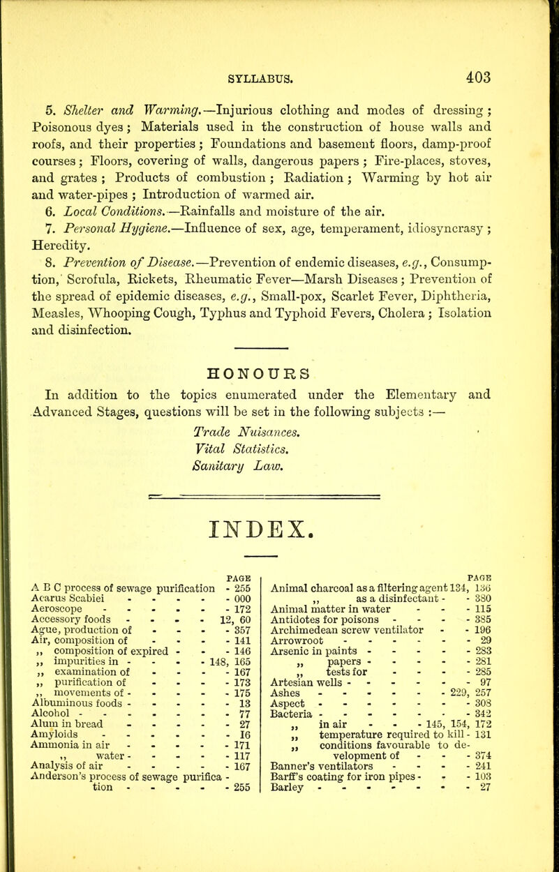 5. Shelter and Warming.—Injurious clothing and modes of dressing ; Poisonous dyes j Materials used in the construction of house walls and roofs, and their properties; Foundations and basement floors, damp-proof courses; Floors, covering of walls, dangerous papers ; Fire-places, stoves, and grates ; Products of combustion ; Radiation ; Warming by hot air and water-pipes ; Introduction of warmed air. 6. Local Conditions.—Rainfalls and moisture of the air. 7. Personal Hygiene.—Influence of sex, age, temperament, idiosyncrasy ; Heredity. 8. Prevention of Disease.—Prevention of endemic diseases, e.g., Consump- tion,' Scrofula, Rickets, Rheumatic Fever—Marsh Diseases; Prevention of the spread of epidemic diseases, e.g., Small-pox, Scarlet Fever, Diphtheria, Measles, Whooping Cough, Typhus and Typhoid Fevers, Cholera ; Isolation and disinfection. HONOURS In addition to the topics enumerated under the Elementary and Advanced Stages, questions will be set in the following subjects :— Trade Nuisances. Vital Statistics. Sanitary Law. INDEX. PAGE ABC process of sewage purification - 255 Acarus Scabiei 000 Aeroscope ...... 172 Accessory foods - - - - 12, 60 Ague, production of - - - - 357 Air, composition of .... 141 ,, composition of expired ... 146 „ impurities in - - - - 148, 165 ,, examination of .... 167 „ purification of .... 173 ,, movements of - - . - - 175 Albuminous foods 13 Alcohol 77 Alum in bread ..... 27 Amyloids 16 Ammonia in air 171 ,, water- .... 117 Analysis of air 167 Anderson’s process of sewage pui’ifica - tion ..... 255 PAGE Animal charcoal as a filtering agent 134, 136 ,, as a disinfectant - - 380 Animal matter in water ... 115 Antidotes for poisons .... 385 Archimedean screw ventilator - - 196 Arrowroot 29 Arsenic in paints 283 ,, papers 281 ,, tests for .... 285 Artesian wells - - - - - 97 Ashes 229, 257 Aspect - 308 Bacteria 342 „ in air - - - 145, 154, 172 „ temperature required to kill - 131 „ conditions favourable to de- velopment of - - - 374 Banner’s ventilators .... 241 Barfif’s coating for iron pipes... 103 Barley ..-----27